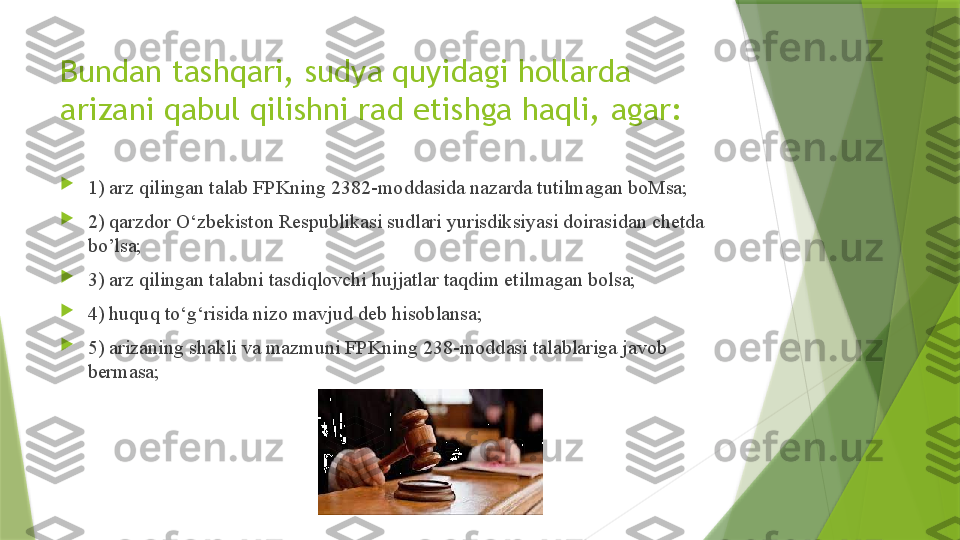 Bundan tashqari, sudya quyidagi hollarda 
arizani qabul qilishni rad etishga haqli, agar:

1) arz qilingan talab FPKning 2382-moddasida nazarda tutilmagan boMsa;

2) qarzdor O‘zbekiston Respublikasi sudlari yurisdiksiyasi doirasidan chetda 
bo’lsa;

3) arz qilingan talabni tasdiqlovchi hujjatlar taqdim etilmagan bolsa; 

4) huquq to‘g‘risida nizo mavjud deb hisoblansa; 

5) arizaning shakli va mazmuni FPKning 238-moddasi talablariga javob 
bermasa;                  