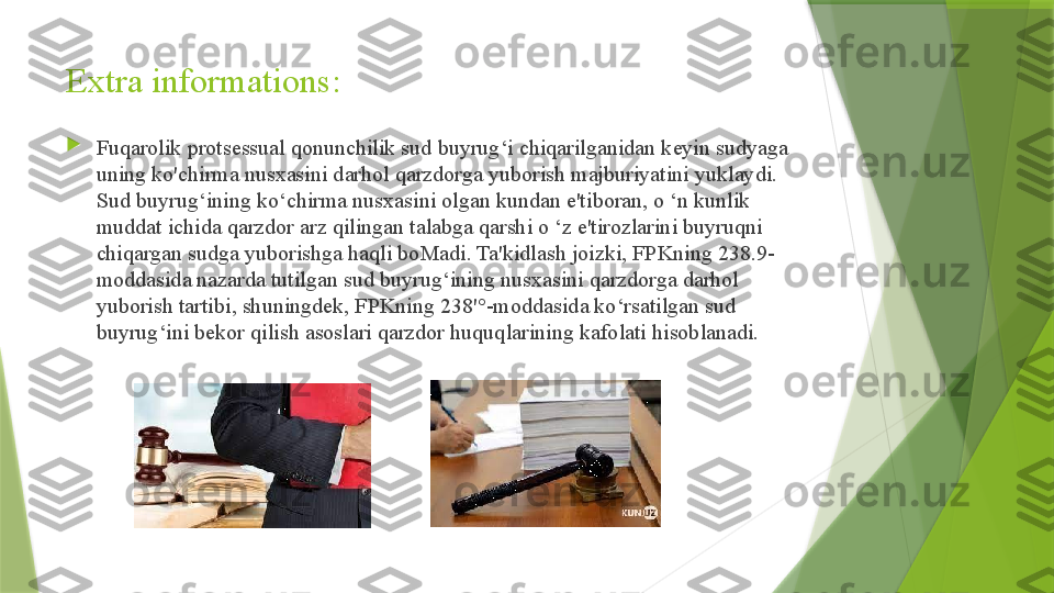 Extra informations:

Fuqarolik protsessual qonunchilik sud buyrug‘i chiqarilganidan keyin sudyaga 
uning ko'chirma nusxasini darhol qarzdorga yuborish majburiyatini yuklaydi. 
Sud buyrug‘ining ko‘chirma nusxasini olgan kundan e'tiboran, o ‘n kunlik 
muddat ichida qarzdor arz qilingan talabga qarshi o ‘z e'tirozlarini buyruqni 
chiqargan sudga yuborishga haqli boMadi. Ta'kidlash joizki, FPKning 238.9-
moddasida nazarda tutilgan sud buyrug‘ining nusxasini qarzdorga darhol 
yuborish tartibi, shuningdek, FPKning 238'°-moddasida ko‘rsatilgan sud 
buyrug‘ini bekor qilish asoslari qarzdor huquqlarining kafolati hisoblanadi.                 