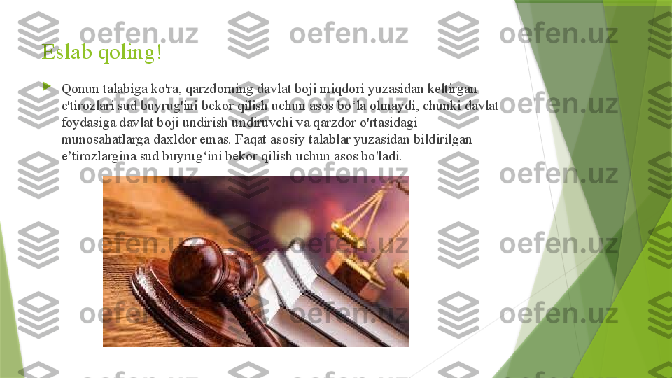 Eslab qoling!

Qonun talabiga ko'ra, qarzdorning davlat boji miqdori yuzasidan keltirgan 
e'tirozlari sud buyrug'ini bekor qilish uchun asos bo‘la olmaydi, chunki davlat 
foydasiga davlat boji undirish undiruvchi va qarzdor o'rtasidagi 
munosahatlarga daxldor emas. Faqat asosiy talablar yuzasidan bildirilgan 
e’tirozlargina sud buyrug‘ini bekor qilish uchun asos bo'ladi.                 