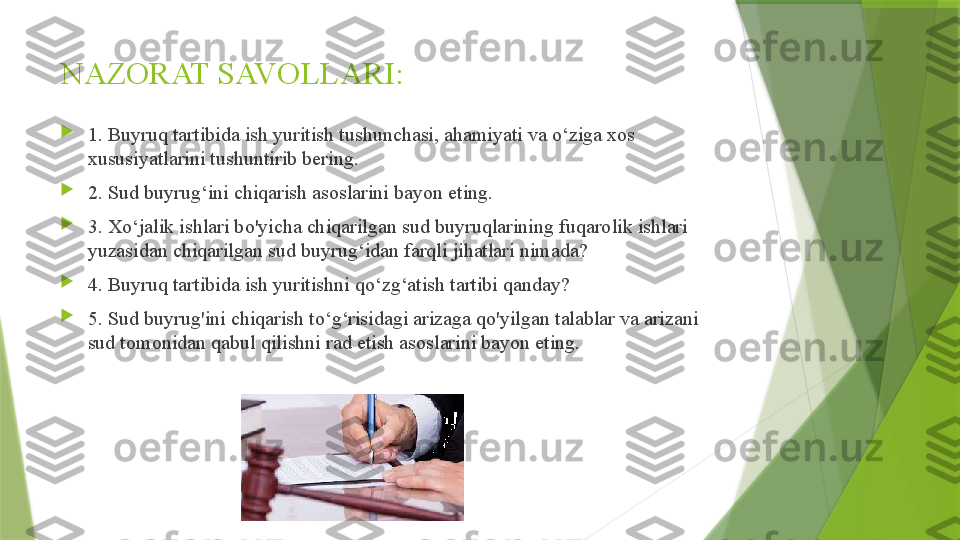 NAZORAT SAVOLLARI:

1. Buyruq tartibida ish yuritish tushunchasi, ahamiyati va o‘ziga xos 
xususiyatlarini tushuntirib bering. 

2. Sud buyrug‘ini chiqarish asoslarini bayon eting. 

3. Xo‘jalik ishlari bo'yicha chiqarilgan sud buyruqlarining fuqarolik ishlari 
yuzasidan chiqarilgan sud buyrug‘idan farqli jihatlari nimada? 

4. Buyruq tartibida ish yuritishni qo‘zg‘atish tartibi qanday? 

5. Sud buyrug'ini chiqarish to‘g‘risidagi arizaga qo'yilgan talablar va arizani 
sud tomonidan qabul qilishni rad etish asoslarini bayon eting.                 