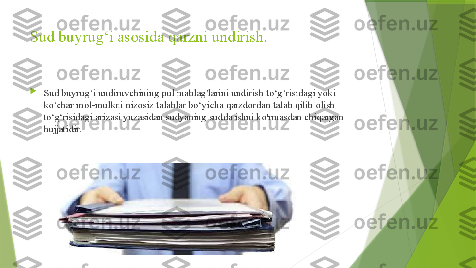 Sud buyrug‘i asosida qarzni undirish.

Sud buyrug‘i undiruvchining pul mablag'larini undirish to‘g‘risidagi yoki 
ko‘char mol-mulkni nizosiz talablar bo‘yicha qarzdordan talab qilib olish 
to‘g‘risidagi arizasi yuzasidan sudyaning sudda ishni ko'rmasdan chiqargan 
hujjatidir.                 