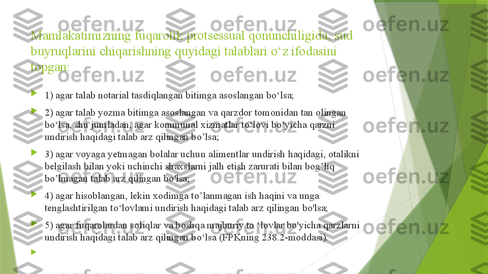 Mamlakatimizning fuqarolik protsessual qonunchiligida, sud 
buyruqlarini chiqarishning quyidagi talablari o‘z ifodasini 
topgan: 

1) agar talab notarial tasdiqlangan bitimga asoslangan bo‘lsa; 

2) agar talab yozma bitimga asoslangan va qarzdor tomonidan tan olingan 
bo‘lsa, shu jumladan, agar kommunal xizmatlar to‘lovi bo‘yicha qarzni 
undirish haqidagi talab arz qilingan bo’lsa; 

3) agar voyaga yetmagan bolalar uchun alimentlar undirish haqidagi, otalikni 
belgilash bilan yoki uchinchi shaxslarni jalh etish zarurati bilan bog’liq 
bo’lmagan talab arz qilingan bo'lsa;

4) agar hisoblangan, lekin xodimga to’lanmagan ish haqini va unga 
tenglashtirilgan to‘lovlami undirish haqidagi talab arz qilingan bo'lsa; 

5) agar fuqarolardan soliqlar va boshqa majburiy to ‘lovlar bo'yicha qarzlarni 
undirish haqidagi talab arz qilingan bo‘lsa (FPKning 238.2-moddasi).  

                  