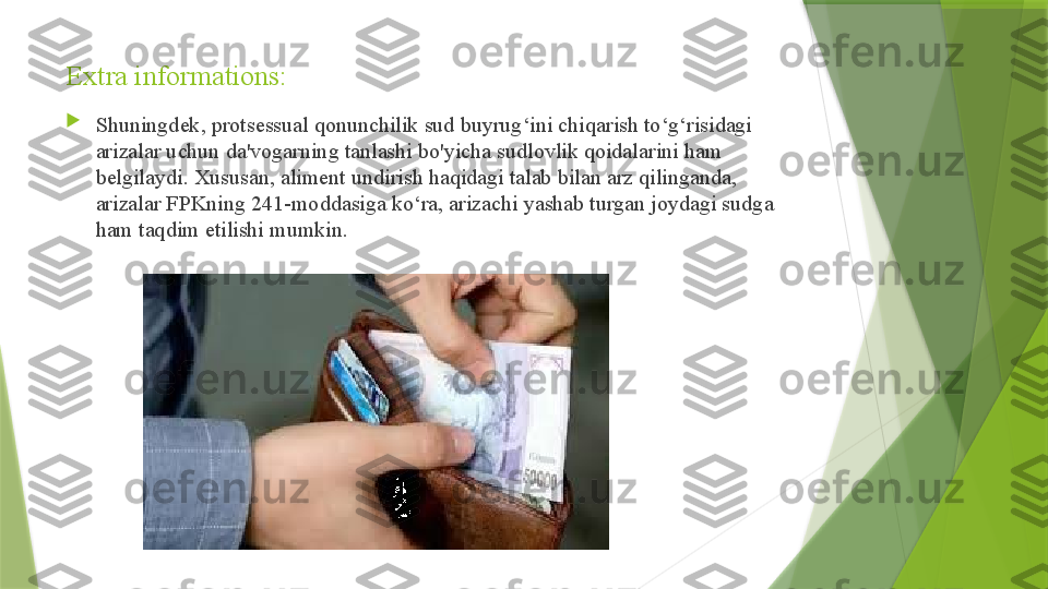 Extra informations:

Shuningdek, protsessual qonunchilik sud buyrug‘ini chiqarish to‘g‘risidagi 
arizalar uchun da'vogarning tanlashi bo'yicha sudlovlik qoidalarini ham 
belgilaydi. Xususan, aliment undirish haqidagi talab bilan arz qilinganda, 
arizalar FPKning 241-moddasiga ko‘ra, arizachi yashab turgan joydagi sudga 
ham taqdim etilishi mumkin.                 