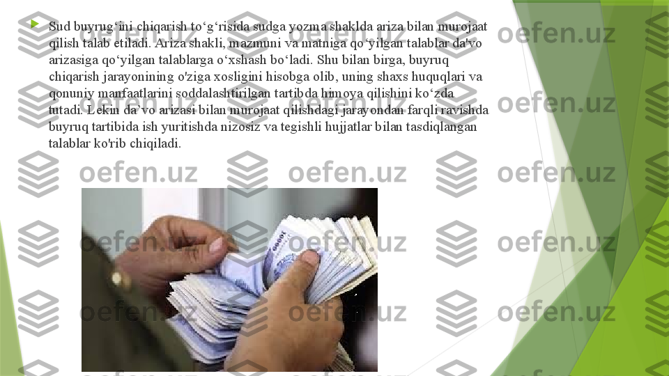 
Sud buyrug‘ini chiqarish to‘g‘risida sudga yozma shaklda ariza bilan murojaat 
qilish talab etiladi. Ariza shakli, mazmuni va matniga qo‘yilgan talablar da'vo 
arizasiga qo‘yilgan talablarga o‘xshash bo‘ladi. Shu bilan birga, buyruq 
chiqarish jarayonining o'ziga xosligini hisobga olib, uning shaxs huquqlari va 
qonuniy manfaatlarini soddalashtirilgan tartibda himoya qilishini ko‘zda 
tutadi. Lekin da’vo arizasi bilan murojaat qilishdagi jarayondan farqli ravishda 
buyruq tartibida ish yuritishda nizosiz va tegishli hujjatlar bilan tasdiqlangan 
talablar ko'rib chiqiladi.                  