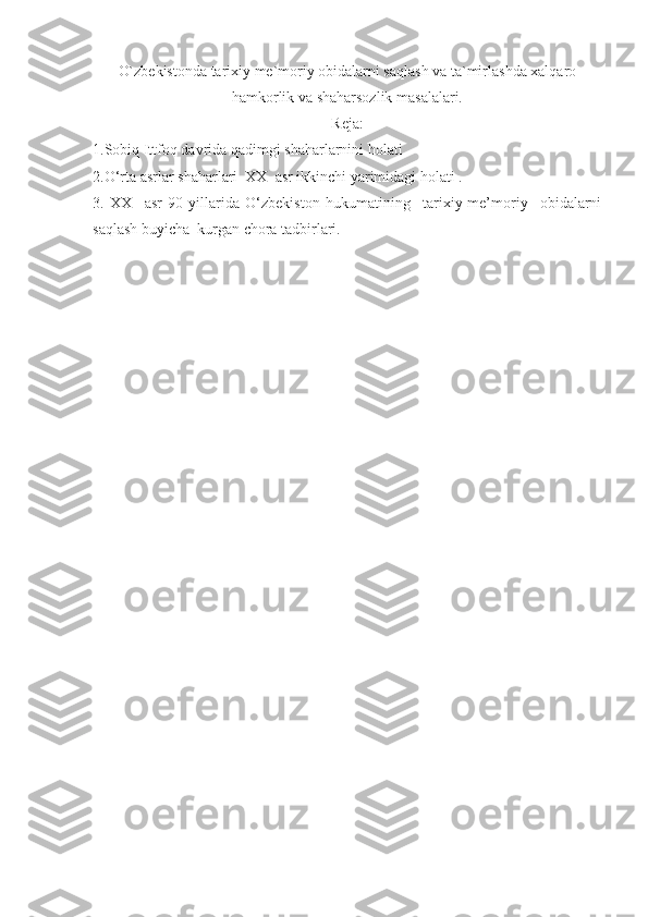 O`zbekistonda tarixiy me`moriy obidalarni saqlash va ta`mirlashda xalqaro
hamkorlik va shaharsozlik masalalari.
Reja:
1.Sobiq Ittfoq davrida qadimgi shaharlarnini holati  
2.O‘rta asrlar shaharlari  XX  asr ikkinchi yarimidagi holati .
3.   XX     asr   90-yillarida   O‘zbekiston   hukumatining     tarixiy-me’moriy     obidalarni
saqlash buyicha  kurgan chora tadbirlari. 