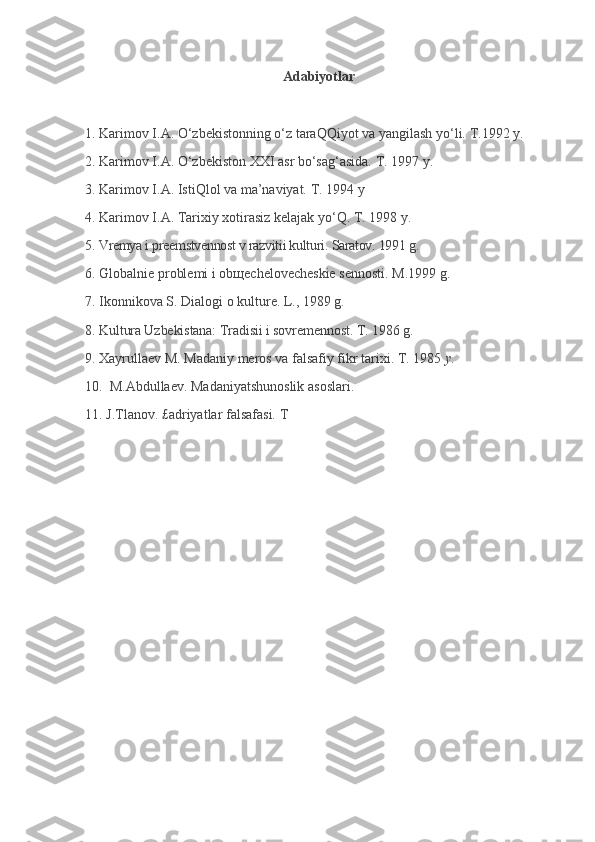 Adabiyotlar
 
1.   Karimov   I.A. O‘zbekistonning o‘z taraQQiyot va yangilash yo‘li.   T.1992   y.
2.   Karimov   I.A. O‘zbekiston XXI asr bo‘sag‘asida.   T. 1997   y.
3.   Karimov   I.A.   IstiQlol va ma’naviyat.   T. 1994   y
4.   Karimov   I.A.   Tarixiy xotirasiz kelajak yo‘Q. T. 1998   y.
5.   Vremya i preemstvennost v razvitii kulturi.   Saratov. 1991   g.
6.   Globalnie problemi i ob щ echelovecheskie sennosti.   M.1999   g.
7.   Ikonnikova S.   Dialogi o kulture.   L., 1989   g.
8.   Kultura Uzbekistana: Tradisii i sovremennost.   T. 1986   g.
9.   Xayrullaev M.   Madaniy meros va falsafiy fikr tarixi.   T. 1985   y.
10.    M.Abdullaev. Madaniyatshunoslik asoslari.
11. J.Tlanov.   £adriyatlar falsafasi. T 