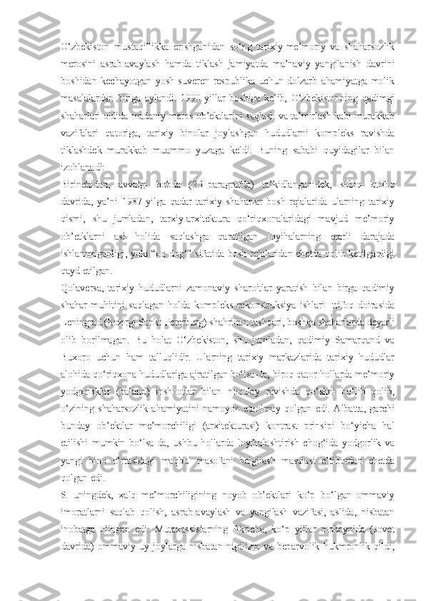 O‘zbekiston   mustaqillikka   erishganidan   so‘ng   tarixiy-me’moriy   va   shaharsozlik
merosini   asrab-avaylash   hamda   tiklash   jamiyatda   ma’naviy   yangilanish   davrini
boshidan   kechayotgan   yosh   suveren   respublika   uchun   dolzarb   ahamiyatga   molik
masalalardan   biriga   aylandi.   1990-yillar   boshiga   kelib,   O‘zbekistonning   qadimgi
shaharlari oldida madaniy meros ob’ektlarini saqlash va ta’mirlash kabi murakkab
vazifalari   qatoriga,   tarixiy   binolar   joylashgan   hududlarni   kompleks   ravishda
tiklashdek   murakkab   muammo   yuzaga   keldi.   Buning   sababi   quyidagilar   bilan
izohlanadi:
Birinchidan,   avvalgi   bobda   (2.1-paragrafda)   ta’kidlanganidek,   sobiq   Ittifoq
davrida,   ya’ni   1987   yilga   qadar   tarixiy   shaharlar   bosh   rejalarida   ularning   tarixiy
qismi,   shu   jumladan,   tarxiy-arxitektura   qo‘riqxonalaridagi   mavjud   me’moriy
ob’etklarni   asl   holida   saqlashga   qaratilgan   loyihalarning   etarli   darajada
ishlanmaganligi, yoki “oq dog‘” sifatida bosh rejalaridan chetda qolib ketilganligi
qayd etilgan.
Qolaversa,   tarixiy   hududlarni   zamonaviy   sharoitlar   yaratish   bilan   birga   qadimiy
shahar   muhitini   saqlagan   holda   kompleks   rekonstruksiya   ishlari   Ittifoq   doirasida
Leningrad (hozirgi Sankt-Peterburg) shahridan tashqari, boshqa shaharlarda deyarli
olib   borilmagan.   Bu   holat   O‘zbekiston,   shu   jumladan,   qadimiy   Samarqand   va
Buxoro   uchun   ham   talluqlidir.   Ularning   tarixiy   markazlarida   tarixiy   hududlar
alohida qo‘riqxona hududlariga ajratilgan bo‘lsa-da, biroq qator hollarda me’moriy
yodgorliklar   (baland)   inshootlar   bilan   noqulay   ravishda   qo‘shni   bo‘lib   qolib,
o‘zining   shaharsozlik   ahamiyatini   namoyon   etaolmay   qolgan   edi.   Albatta,   garchi
bunday   ob’ektlar   me’morchiligi   (arxitekturasi)   kontrast   prinsipi   bo‘yicha   hal
etilishi   mumkin   bo‘lsa-da,   ushbu   hollarda   loyihalashtirish   chog‘ida   yodgorlik   va
yangi   bino   o‘rtasidagi   maqbul   masofani   belgilash   masalasi   e’tibordan   chetda
qolgan edi.
SHuningdek,   xalq   me’morchiligining   noyob   ob’ektlari   ko‘p   bo‘lgan   ommaviy
imoratlarni   saqlab   qolish,   asrab-avaylash   va   yangilash   vazifasi,   aslida,   nisbatan
inobatga   olingan   edi.   Mutaxassislarning   fikricha,   ko‘p   yillar   mobaynida   (sovet
davrida)   ommaviy   uy-joylarga   nisbatan   nigilizm   va   beparvolik   hukmronlik   qildi, 