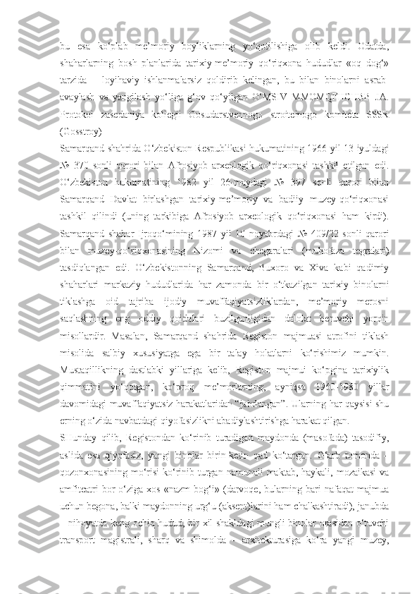 bu   esa   ko‘plab   me’moriy   boyliklarning   yo‘qotilishiga   olib   keldi.   Odatda,
shaharlarning   bosh   planlarida   tarixiy-me’moriy   qo‘riqxona   hududlar   «oq   dog‘»
tarzida   –   loyihaviy   ishlanmalarsiz   qoldirib   kelingan,   bu   bilan   binolarni   asrab-
avaylash   va   yangilash   yo‘liga   g‘ov   qo‘yilgan   O‘MSIV   MMOMQFIICHBB   JA.
Protokol   zasedaniya   kollegii   Gosudarstvennogo   stroitelnogo   komiteta   SSSR
(Gosstroy)
Samarqand shahrida O‘zbekiston Respublikasi  hukumatining 1966 yil 13 iyuldagi
№   370   sonli   qarori   bilan   Afrosiyob   arxeologik   qo‘riqxonasi   tashkil   etilgan   edi.
O‘zbekiston   hukumatining   1982   yil   26-maydagi   №   397   sonli   qarori   bilan
Samarqand   Davlat   birlashgan   tarixiy-me’moriy   va   badiiy   muzey-qo‘riqxonasi
tashkil   qilindi   (uning   tarkibiga   Afrosiyob   arxeologik   qo‘riqxonasi   ham   kirdi).
Samarqand   shahar   Ijroqo‘mining   1987   yil   10   noyabrdagi   №   409/22   sonli   qarori
bilan   muzey-qo‘riqxonasining   Nizomi   va   chegaralari   (muhofaza   tegralari)
tasdiqlangan   edi.   O‘zbekistonning   Samarqand,   Buxoro   va   Xiva   kabi   qadimiy
shaharlari   markaziy   hududlarida   har   zamonda   bir   o‘tkazilgan   tarixiy   binolarni
tiklashga   oid   tajriba   ijodiy   muvaffaqiyatsizliklardan,   me’moriy   merosni
saqlashning   eng   oddiy   qoidalari   buzilganligidan   dalolat   beruvchi   yorqin
misollardir.   Masalan,   Samarqand   shahrida   Registon   majmuasi   atrofini   tiklash
misolida   salbiy   xususiyatga   ega   bir   talay   holatlarni   ko‘rishimiz   mumkin.
Mustaqillikning   dastlabki   yillariga   kelib,   Registon   majmui   ko‘pgina   tarixiylik
qimmatini   yo‘qotgan,   ko‘proq   me’morlarning,   ayniqsa   1960-1980   yillar
davomidagi muvaffaqiyatsiz harakatlaridan “jabrlangan”. Ularning har qaysisi shu
erning o‘zida navbatdagi qiyofasizlikni abadiylashtirishga harakat qilgan.
SHunday   qilib,   Registondan   ko‘rinib   turadigan   maydonda   (masofada)   tasodifiy,
aslida   esa   qiyofasiz,   yangi   binolar   birin-ketin   qad   ko‘targan.   G‘arb   tomonda   –
qozonxonasining mo‘risi  ko‘rinib turgan  namunali  maktab, haykali, mozaikasi  va
amfiteatri   bor   o‘ziga   xos   «nazm   bog‘i»   (darvoqe,   bularning   bari   nafaqat   majmua
uchun begona, balki maydonning urg‘u (aksent)larini ham chalkashtiradi), janubda
– nihoyatda keng ochiq hudud, bir xil shakldagi mungli binolar orasidan o‘tuvchi
transport   magistrali,   sharq   va   shimolda   –   arxitekturasiga   ko‘ra   yangi   muzey, 