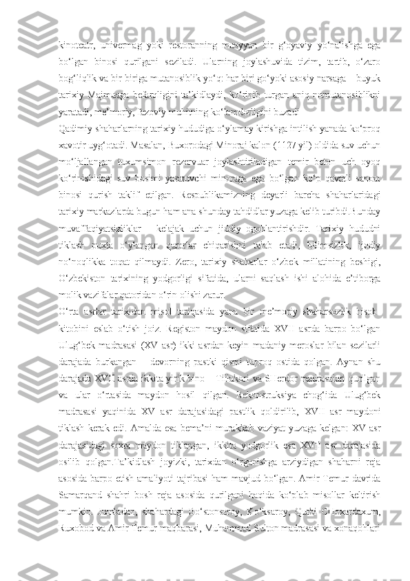 kinoteatr,   univermag   yoki   restoranning   muayyan   bir   g‘oyaviy   yo‘nalishga   ega
bo‘lgan   binosi   qurilgani   seziladi.   Ularning   joylashuvida   tizim,   tartib,   o‘zaro
bog‘liqlik va bir-biriga mutanosiblik yo‘q: har biri go‘yoki asosiy narsaga – buyuk
tarixiy   Majmuaga   befarqligini   ta’kidlaydi,   ko‘rinib   turgan   aniq   nomutanosiblikni
yaratadi, me’moriy, fazoviy muhitning ko‘lamdorligini buzadi
Qadimiy shaharlarning tarixiy hududiga o‘ylamay kirishga intilish yanada ko‘proq
xavotir uyg‘otadi. Masalan, Buxorodagi Minorai kalon (1127 yil) oldida suv uchun
mo‘ljallangan   tuxumsimon   rezervuar   joylashtiriladigan   temir   beton   uch   oyoq
ko‘rinishidagi   suv   bosimi   yaratuvchi   minoraga   ega   bo‘lgan   ko‘p   qavatli   sanoat
binosi   qurish   taklif   etilgan.   Respublikamizning   deyarli   barcha   shaharlaridagi
tarixiy markazlarda bugun ham ana shunday tahdidlar yuzaga kelib turibdi.Bunday
muvaffaqiyatsizliklar   –   kelajak   uchun   jiddiy   ogohlantirishdir.   Tarixiy   hududni
tiklash   puxta   o‘ylangan   qarorlar   chiqarishni   talab   etadi,   bilimsizlik,   ijodiy
no‘noqlikka   toqat   qilmaydi.   Zero,   tarixiy   shaharlar   o‘zbek   millatining   beshigi,
O‘zbekiston   tarixining   yodgorligi   sifatida,   ularni   saqlash   ishi   alohida   e’tiborga
molik vazifalar qatoridan o‘rin olishi zarur.
O‘rta   asrlar   tarixidan   misol   tariqasida   yana   bir   me’moriy   shaharsozlik   hisob-
kitobini   eslab   o‘tish   joiz.   Registon   maydon   sifatida   XVII   asrda   barpo   bo‘lgan
Ulug‘bek   madrasasi   (XV   asr)   ikki   asrdan   keyin   madaniy   meroslar   bilan   sezilarli
darajada   burkangan   –   devorning   pastki   qismi   tuproq   ostida   qolgan.   Aynan   shu
darajada XVII asrda ikkita yirik bino – Tillakori va SHerdor madrasalari qurilgan
va   ular   o‘rtasida   maydon   hosil   qilgan.   Rekonstruksiya   chog‘ida   Ulug‘bek
madrasasi   yaqinida   XV   asr   darajasidagi   pastlik   qoldirilib,   XVII   asr   maydoni
tiklash   kerak   edi.   Amalda   esa   bema’ni   murakkab   vaziyat   yuzaga   kelgan:   XV   asr
darajasidagi   soxta   maydon   tiklangan,   ikkita   yodgorlik   esa   XVII   asr   darajasida
osilib   qolgan.Ta’kidlash   joyizki,   tarixdan   o‘rganishga   arziydigan   shaharni   reja
asosida  barpo etish amaliyoti  tajribasi  ham  mavjud bo‘lgan. Amir  Temur  davrida
Samarqand   shahri   bosh   reja   asosida   qurilgani   haqida   ko‘plab   misollar   keltirish
mumkin.   Jumladan,   shahardagi   Bo‘stonsaroy,   Ko‘ksaroy,   Qutbi   CHoxardaxum,
Ruxobod va Amir Temur maqbarasi, Muhammad Sulton madrasasi va xonaqohlari 