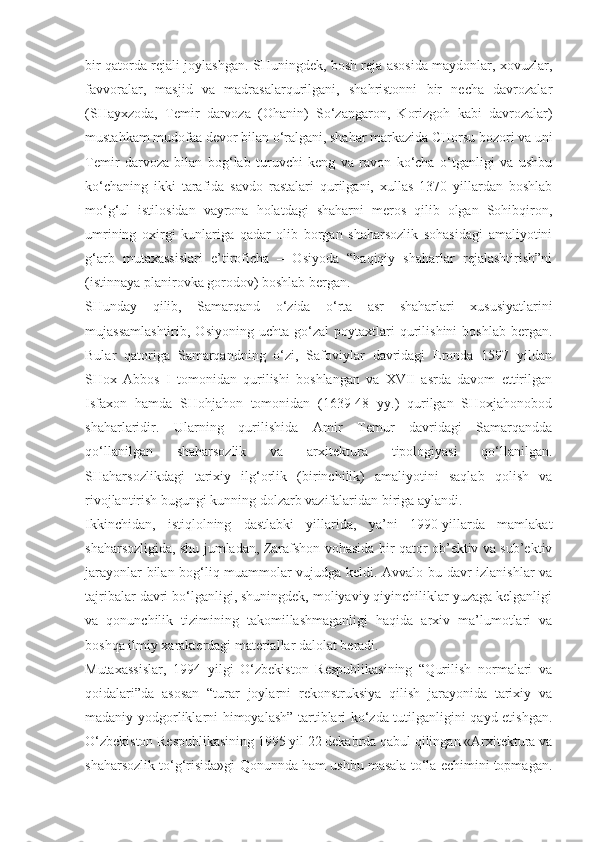 bir qatorda rejali joylashgan. SHuningdek, bosh reja asosida maydonlar, xovuzlar,
favvoralar,   masjid   va   madrasalarqurilgani,   shahristonni   bir   necha   davrozalar
(SHayxzoda,   Temir   darvoza   (Ohanin)   So‘zangaron,   Korizgoh   kabi   davrozalar)
mustahkam mudofaa devor bilan o‘ralgani, shahar markazida CHorsu bozori va uni
Temir   darvoza   bilan   bog‘lab   turuvchi   keng   va   ravon   ko‘cha   o‘tganligi   va   ushbu
ko‘chaning   ikki   tarafida   savdo   rastalari   qurilgani,   xullas   1370   yillardan   boshlab
mo‘g‘ul   istilosidan   vayrona   holatdagi   shaharni   meros   qilib   olgan   Sohibqiron,
umrining   oxirgi   kunlariga   qadar   olib   borgan   shaharsozlik   sohasidagi   amaliyotini
g‘arb   mutaxassislari   e’tiroficha   –   Osiyoda   “haqiqiy   shaharlar   rejalashtirish”ni
(istinnaya planirovka gorodov) boshlab bergan.
SHunday   qilib,   Samarqand   o‘zida   o‘rta   asr   shaharlari   xususiyatlarini
mujassamlashtirib,   Osiyoning   uchta   go‘zal   poytaxtlari   qurilishini   boshlab   bergan.
Bular   qatoriga   Samarqandning   o‘zi,   Safoviylar   davridagi   Eronda   1597   yildan
SHox   Abbos   I   tomonidan   qurilishi   boshlangan   va   XVII   asrda   davom   ettirilgan
Isfaxon   hamda   SHohjahon   tomonidan   (1639-48   yy.)   qurilgan   SHoxjahonobod
shaharlaridir.   Ularning   qurilishida   Amir   Temur   davridagi   Samarqandda
qo‘llanilgan   shaharsozlik   va   arxitektura   tipologiyasi   qo‘llanilgan.
SHaharsozlikdagi   tarixiy   ilg‘orlik   (birinchilik)   amaliyotini   saqlab   qolish   va
rivojlantirish bugungi kunning dolzarb vazifalaridan biriga aylandi.
Ikkinchidan,   istiqlolning   dastlabki   yillarida,   ya’ni   1990-yillarda   mamlakat
shaharsozligida, shu jumladan, Zarafshon vohasida bir qator ob’ektiv va sub’ektiv
jarayonlar bilan bog‘liq muammolar vujudga keldi. Avvalo bu davr izlanishlar va
tajribalar davri bo‘lganligi, shuningdek, moliyaviy qiyinchiliklar yuzaga kelganligi
va   qonunchilik   tizimining   takomillashmaganligi   haqida   arxiv   ma’lumotlari   va
boshqa ilmiy xarakterdagi materiallar dalolat beradi.
Mutaxassislar,   1994   yilgi   O‘zbekiston   Respublikasining   “Qurilish   normalari   va
qoidalari”da   asosan   “turar   joylarni   rekonstruksiya   qilish   jarayonida   tarixiy   va
madaniy yodgorliklarni himoyalash” tartiblari ko‘zda tutilganligini qayd etishgan.
O‘zbekiston Respublikasining 1995 yil 22 dekabrda qabul qilingan «Arxitektura va
shaharsozlik to‘g‘risida»gi Qonunnda ham ushbu masala to‘la echimini topmagan. 