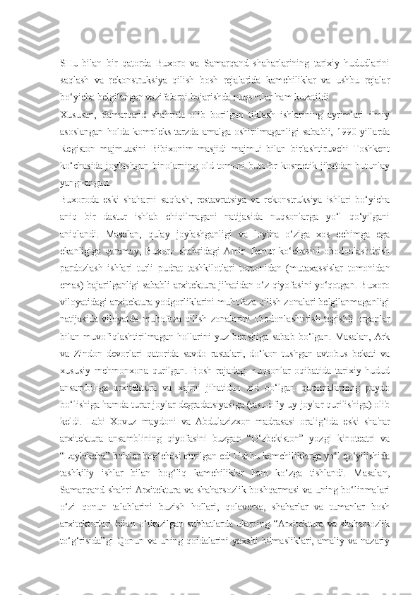 SHu   bilan   bir   qatorda   Buxoro   va   Samarqand   shaharlarining   tarixiy   hududlarini
saqlash   va   rekonstruksiya   qilish   bosh   rejalarida   kamchiliklar   va   ushbu   rejalar
bo‘yicha belgilangan vazifalarni bajarishda nuqsonlar ham kuzatildi.
Xususan,   Samarqand   shahrida   olib   borilgan   tiklash   ishlarining   ayrimlari   ilmiy
asoslangan   holda   kompleks   tarzda   amalga   oshirilmaganligi   sababli,   1990-yillarda
Registon   majmuasini   Bibixonim   masjidi   majmui   bilan   birlashtiruvchi   Toshkent
ko‘chasida joylashgan binolarning old tomoni butofor-kosmetik jihatdan butunlay
yangilangan.
Buxoroda   eski   shaharni   saqlash,   restavratsiya   va   rekonstruksiya   ishlari   bo‘yicha
aniq   bir   dastur   ishlab   chiqilmagani   natijasida   nuqsonlarga   yo‘l   qo‘yilgani
aniqlandi.   Masalan,   qulay   joylashganligi   va   loyiha   o‘ziga   xos   echimga   ega
ekanligiga   qaramay,   Buxoro   shahridagi   Amir   Temur   ko‘chasini   obodonlashtirish
pardozlash   ishlari   turli   pudrat   tashkilotlari   tomonidan   (mutaxassislar   tomonidan
emas) bajarilganligi sababli arxitektura jihatidan o‘z qiyofasini yo‘qotgan. Buxoro
viloyatidagi arxitektura yodgorliklarini muhofaza qilish zonalari belgilanmaganligi
natijasida   viloyatda   muhofaza   qilish   zonalarini   obodonlashtirish   tegishli   organlar
bilan   muvofiqlashtirilmagan   hollarini   yuz   berishiga   sabab   bo‘lgan.   Masalan,   Ark
va   Zindon   devorlari   qatorida   savdo   rastalari,   do‘kon   tushgan   avtobus   bekati   va
xususiy   mehmonxona   qurilgan.   Bosh   rejadagi   nuqsonlar   oqibatida   tarixiy   hudud
ansambiliga   arxitektura   va   xajmi   jihatidan   zid   bo‘lgan   qurilmalarning   paydo
bo‘lishiga hamda turar joylar degradatsiyasiga (tasodifiy uy-joylar qurilishiga) olib
keldi.   Labi   Xovuz   maydoni   va   Abdulazizxon   madrasasi   oralig‘ida   eski   shahar
arxitektura   ansamblining   qiyofasini   buzgan   “O‘zbekiston”   yozgi   kinoteatri   va
“Laylakcha” bolalar bog‘chasi qurilgan edi Ushbu kamchiliklarga yo‘l qo‘yilishida
tashkiliy   ishlar   bilan   bog‘liq   kamchiliklar   ham   ko‘zga   tishlandi.   Masalan,
Samarqand shahri Arxitektura va shaharsozlik boshqarmasi  va uning bo‘linmalari
o‘zi   qonun   talablarini   buzish   hollari,   qolaversa,   shaharlar   va   tumanlar   bosh
arxitektorlari   bilan   o‘tkazilgan   suhbatlarda   ularning   “Arxitektura   va   shaharsozlik
to‘g‘risida”gi  Qonun  va  uning  qoidalarini   yaxshi  bilmasliklari,  amaliy  va  nazariy 