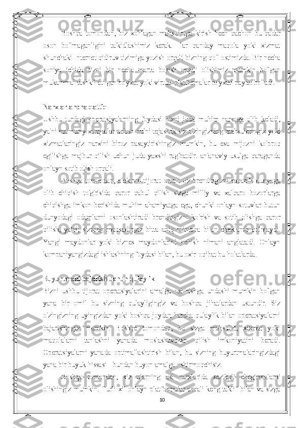 Boshqa   tomondan,   biz   xohlagan   mahsulotga   kirish   hech   qachon   bu   qadar
oson   bo'lmaganligini   ta'kidlashimiz   kerak.   Har   qanday   maqola   yoki   xizmat
shunchaki Internet qidiruv tizimiga yozish orqali bizning qo'l ostimizda. Bir necha
soniya   ichida   bizni   bir   necha   marta   bosish   orqali   olishimiz   mumkin   bo'lgan
mukammal tashkil etilgan ro'yxat yoki virtual platformalar ro'yxati paydo bo'ladi.
Narxlar ancha qattiq
Ushbu   turdagi   operatsiyalarning   foydasi   bizni   juda   muhim   narsaga   olib   keladi,
ya'ni ma'muriy xarajatlar uchun pulni tejashda siz o'zingizning mahsulotingiz yoki
xizmatlaringiz   narxini   biroz   pasaytirishingiz   mumkin,   bu   esa   mijozni   ko'proq
egilishga   majbur   qilish   uchun   juda   yaxshi   rag'batdir.   an'anaviy   usulga   qaraganda
onlayn sotib olish orqali.
Boshqa   tomondan,   elektron   tijorat   orqali   o'z   brendingizni   raqamli   dunyoga
olib   chiqish   to'g'risida   qaror   qabul   qilish   sizga   milliy   va   xalqaro   bozorlarga
chiqishga   imkon   berishida   muhim   ahamiyatga   ega,   chunki   onlayn   sotuvlar   butun
dunyodagi   odamlarni   osonlashtiradi   brendingizni   ko'rish   va   sotib   olishga   qaror
qilish,   ya'ni;   sizning   maqsadingiz   bitta   aniq   mintaqa   bilan   cheklanib   qolmaydi.
Yangi   maydonlar   yoki   biznes   maydonlarini   ochish   nimani   anglatadi.   Onlayn
kompaniyangizdagi ishlashning foydasi bilan, bu oxir-oqibat bu holatlarda.
Buyurtmani bajarish uchun qulaylik
Bizni   ushbu   tijorat   operatsiyalarini   amalga   oshirishga   undashi   mumkin   bo'lgan
yana   bir   omil   bu   sizning   qulayligingiz   va   boshqa   jihatlardan   ustundir.   Siz
o'zingizning  uyingizdan  yoki   boshqa  joydan barcha  qulaylik bilan  operatsiyalarni
bajarishingiz   mumkin.   Boshqa   tomondan,   bu   sizga   mahsulot,   xizmat   yoki
maqolalarni   tanlashni   yanada   moslashuvchan   qilish   imkoniyatini   beradi.
Operatsiyalarni   yanada   optimallashtirish   bilan,   bu   sizning   buyurtmalaringizdagi
yana bir buyuk hissasi - bundan buyon amalga oshirmoqchisiz.
Boshqa   tomondan,   siz   ularning   asl   narxlarida   sezilarli   chegirmalarni
olishingiz mumkin. Turli xil onlayn platformalar orqali  keng taklif bilan va sizga
10 