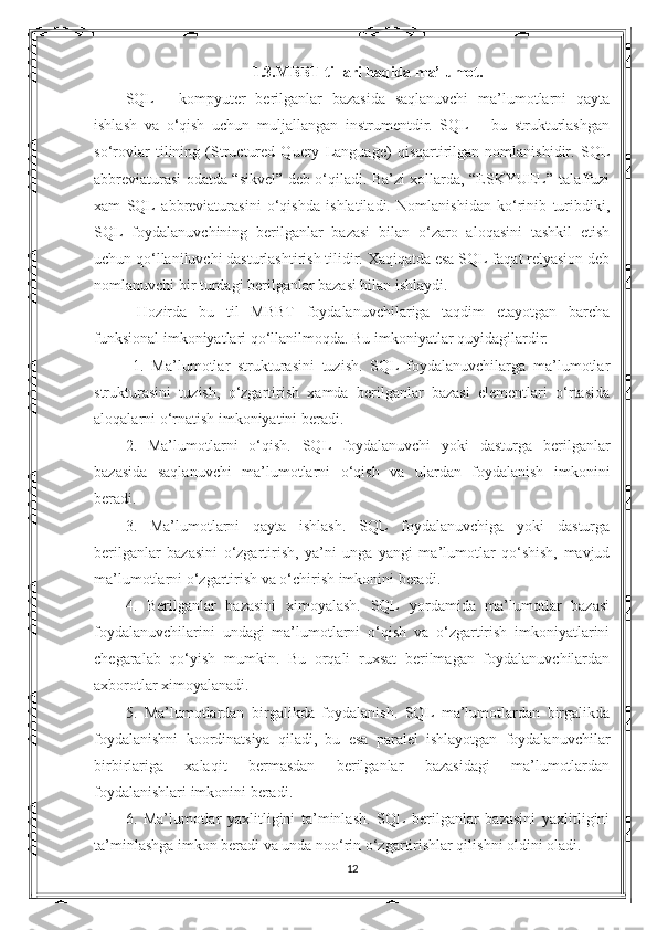 1.3.MBBT tillari haqida ma’lumot.
SQL   -   kompyuter   berilganlar   bazasida   saqlanuvchi   ma’lumotlarni   qayta
ishlash   va   o‘qish   uchun   muljallangan   instrumentdir.   SQL   –   bu   strukturlashgan
so‘rovlar   tilining   (Structured   Query   Language)   qisqartirilgan   nomlanishidir.   SQL
abbreviaturasi odatda “sikvel” deb o‘qiladi. Ba’zi xollarda, “ESKYUEL” talaffuzi
xam   SQL   abbreviaturasini   o‘qishda   ishlatiladi.   Nomlanishidan   ko‘rinib   turibdiki,
SQL   foydalanuvchining   berilganlar   bazasi   bilan   o‘zaro   aloqasini   tashkil   etish
uchun qo‘llaniluvchi dasturlashtirish tilidir. Xaqiqatda esa SQL faqat relyasion deb
nomlanuvchi bir turdagi berilganlar bazasi bilan ishlaydi.
  Hozirda   bu   til   MBBT   foydalanuvchilariga   taqdim   etayotgan   barcha
funksional imkoniyatlari qo‘llanilmoqda. Bu imkoniyatlar quyidagilardir:
  1.   Ma’lumotlar   strukturasini   tuzish.   SQL   foydalanuvchilarga   ma’lumotlar
strukturasini   tuzish,   o‘zgartirish   xamda   berilganlar   bazasi   elementlari   o‘rtasida
aloqalarni o‘rnatish imkoniyatini beradi. 
2.   Ma’lumotlarni   o‘qish.   SQL   foydalanuvchi   yoki   dasturga   berilganlar
bazasida   saqlanuvchi   ma’lumotlarni   o‘qish   va   ulardan   foydalanish   imkonini
beradi. 
3.   Ma’lumotlarni   qayta   ishlash.   SQL   foydalanuvchiga   yoki   dasturga
berilganlar   bazasini   o‘zgartirish,   ya’ni   unga   yangi   ma’lumotlar   qo‘shish,   mavjud
ma’lumotlarni o‘zgartirish va o‘chirish imkonini beradi. 
4.   Berilganlar   bazasini   ximoyalash.   SQL   yordamida   ma’lumotlar   bazasi
foydalanuvchilarini   undagi   ma’lumotlarni   o‘qish   va   o‘zgartirish   imkoniyatlarini
chegaralab   qo‘yish   mumkin.   Bu   orqali   ruxsat   berilmagan   foydalanuvchilardan
axborotlar ximoyalanadi. 
5.   Ma’lumotlardan   birgalikda   foydalanish.   SQL   ma’lumotlardan   birgalikda
foydalanishni   koordinatsiya   qiladi,   bu   esa   paralel   ishlayotgan   foydalanuvchilar
birbirlariga   xalaqit   bermasdan   berilganlar   bazasidagi   ma’lumotlardan
foydalanishlari imkonini beradi. 
6.   Ma’lumotlar   yaxlitligini   ta’minlash.   SQL   berilganlar   bazasini   yaxlitligini
ta’minlashga imkon beradi va unda noo‘rin o‘zgartirishlar qilishni oldini oladi. 
12 