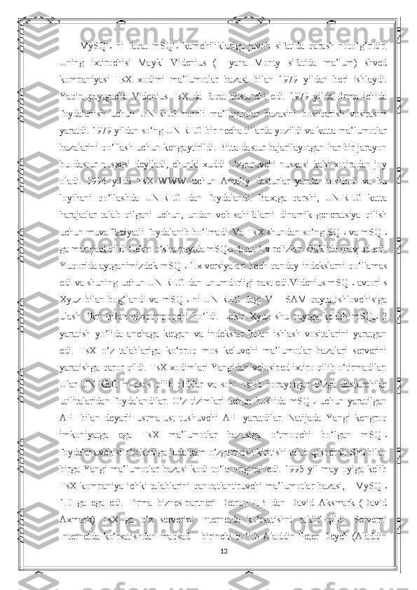 MySQL   ni   faqat   mSQL   kamchiliklariga   javob   sifatida   qarash   noto‘g‘ridir.
Uning   ixtirochisi   Maykl   Videnius   (+   yana   Monty   sifatida   ma’lum)   shved
kompaniyasi   TsX   xodimi   ma’lumotlar   bazasi   bilan   1979   yildan   beri   ishlaydi.
Yaqin   paytgacha   Videnius   TsX   da   faqat   dasturchi   edi.   1979   yilda   firma   ichida
foydalanish   uchun   UNIREG   nomli   ma’lumotlar   bazasini   boshqarish   vositasini
yaratdi. 1979 yildan so‘ng UNIREG bir necha tillarda yozildi va katta ma’lumotlar
bazalarini qo‘llash uchun kengaytirildi. Bitta dastur bajarilayotgan har bir jarayon
bu   dastur   nusxasi   deyiladi,   chunki   xuddi   o‘zgaruvchi   nusxasi   kabi   xotiradan   joy
oladi.   1994   yilda   TsX   WWW   uchun   Amaliy   dasturlar   yarata   boshladi   va   bu
loyihani   qo‘llashda   UNIREG   dan   foydalandi.   Baxtga   qarshi,   UNIREG   katta
harajatlar   talab   qilgani   uchun,   undan   veb-sahifalarni   dinamik   generatsiya   qilish
uchun muvaffaqiyatli foydalanib bo‘lmadi. Va TsX shundan so‘ng SQL va mSQL
ga murojaat qildi Lekin o‘sha paytda mSQL faqat 1.x relizlari shaklida mavjud edi.
Yuqorida aytganimizdek mSQL 1.x versiyalari hech qanday indekslarni qo‘llamas
edi va shuning uchun UNIREG dan unumdorligi past edi.Videnius mSQL avtori s
Xyuz   bilan   bog‘landi   va   mSQL   ni   UNIREG   dagi   V+   ISAM   qayta   ishlovchisiga
ulash   fikri   Bilan   qiziqtirmoqchi   bo‘ldi.   Lekin   Xyuz   shu   paytga   keldib   mSQL   2
yaratish   yo‘lida   anchaga   ketgan   va   indekslar   Bilan   ishlash   vositalarini   yaratgan
edi.   TsX   o‘z   talablariga   ko‘proq   mos   keluvchi   ma’lumotlar   bazalari   serverini
yaratishga qaror qildi. TsX xodimlari Yangidan velosiped ixtiro qilib o‘tirmadilar.
Ular   UNIREG   ni   asos   qilib   oldilar   va   soni   oshib   borayotgan   o‘zga   dasturchilar
utilitalaridan   foydalandilar.   O‘z   tizimlari   uchun   boshida   mSQL   uchun   yaratilgan
API   bilan   deyarli   ustma-ust   tushuvchi   API   yaratdilar.   Natijada   Yangi   kengroq
imkoniyatga   ega   TsX   ma’lumotlar   bazasiga   o‘tmoqchi   bo‘lgan   mSQL
foydalanuvchisi o‘z kodiga juda kam o‘zgartirish kiritishi talab qilinardi. Shu bilan
birga  Yangi   ma’lumotlar  bazasi   kodi  to‘la  original  edi.  1995 yil   may oyiga  kelib
TsX  kompaniya   ichki   talablarini   qanoatlantiruvchi   ma’lumotlar   bazasi,   -   MySQL
1.0   ga   ega   edi.   Firma   biznes-partneri   Detron   HB   dan   David   Aksmark   (David
Axmark)   TsX   ga   o‘z   serverini   Internetda   ko‘rsatishni   taklif   qildi.   Serverni
Internetda   ko‘rsatishdan   maqsad   -   birinchi   bo‘lib   Aladdin   Peter   Deych   (Aladdin
13 