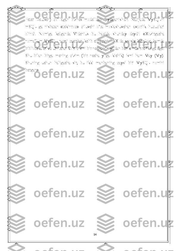 Peter   Deutsch)   qo‘llagan   biznes   modelldan   foydalanishdir.   Natijada   MySQLni
mSQL   ga   nisbatan   «tekinroq»   qiluvchi   o‘ta   moslashuvchan   avtorlik   huquqlari
olindi.   Nomiga   kelganda   Videnius   bu   haqida   shunday   deydi:   «Xozirgacha
noma’lum   MySQL   nomi   qaerdan   kelib   chiqqani.   TsX   da   asosiy   kattalog,   hamda
bibliotekalar va utilitalar ko‘p qismi bir necha o‘n yildan beri «mu» prefiksiga ega.
Shu   bilan   birga   mening   qizim   (bir   necha   yilga   kichik)   ismi   ham   May   (My).
Shuning   uchun   haligacha   sir,   bu   ikki   manbaning   qaysi   biri   MySQL   nomini
bergan». 
14 