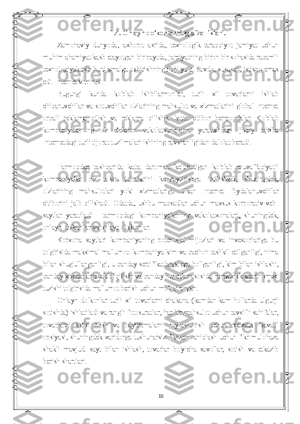 1.4. Onlayn do'konlarning afzalliklari.
Zamonaviy   dunyoda,   axborot   asrida,   texnologik   taraqqiyot   jamiyat   uchun
muhim ahamiyat kasb etayotgan bir paytda, jamiyatning biron bir sohasida raqamli
texnologiyalarsiz buni amalga oshirishning iloji yo'q. Savdo, xususan, istisno emas
edi. Internet vitrinasi.
Bugungi   kunda   ko'plab   ishbilarmonlar,   turli   xil   tovarlarni   ishlab
chiqaruvchilar   va   sotuvchilar   o'zlarining   mahsulot   va   xizmatlarini   global   Internet
orqali   reklama   qilish   va   reklama   qilishga   katta   e'tibor   bermoqdalar.   Ko'plab
kompaniyalarning   o'z   elektron   vakolatxonalarini   yaratishdagi   ijobiy   tajriba
Internetdagi turli tijorat tuzilmalari ishining ravshanligidan dalolat beradi.
Tarmoqdan   tashqarida   katta   daromad   keltiradigan   ko'plab   muvaffaqiyatli
kompaniyalar   o'z   ta'sir   doiralarini   kengaytirishga   intilishadi,   shuningdek,
o'zlarining   mahsulotlari   yoki   xizmatlariga   ulkan   Internet   foydalanuvchilar
e'tiborini   jalb   qilishadi.   Odatda,   ushbu   maqsadlar   uchun   maxsus   korporativ   veb-
saytlar   yaratiladi   -   tarmoqdagi   kompaniyalarning   vakolatxonalari,   shuningdek,
onlayn-do'konlar va onlayn-do'konlar.
Korxona   saytlari   kompaniyaning   potentsial   mijozlari   va   investorlariga   bu
to'g'risida maksimal ma'lumot: kompaniya kim va qachon tashkil etilganligi, nima
bilan shug'ullanganligi, u qanday sertifikatlarga ega bo'lganligi, kim bilan ishlashi,
qanday xizmatlarni taklif qilishi va qanday hujjatlar asosida hamkorlik shartnomasi
tuzishi to'g'risida ma'lumot berish uchun mo'ljallangan.
Onlayn   do'konlar   turli   xil   tovarlarni   chakana   (kamdan-kam   hollarda   ulgurji
sotishda) ishlatiladi va rangli fotosuratlar, har bir mahsulot uchun tavsifli sahifalar,
tovarlarni   sotib   olish   va   buyurtmalarni   joylashtirish   uchun   maxsus   "savat"
opsiyasi, shuningdek xaridorga tushunarsiz fikrlarni aniqlash uchun fikr-mulohaza
shakli   mavjud.   sayt   bilan   ishlash,   tovarlar   bo'yicha   savollar,   sotish   va   etkazib
berish shartlari.
15 