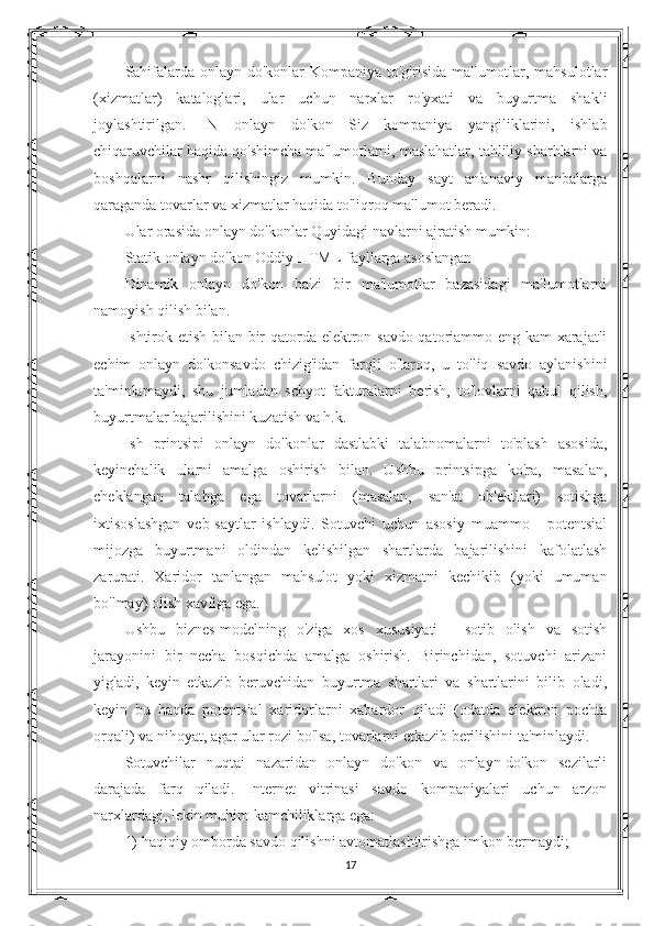 Sahifalarda onlayn do'konlar  Kompaniya to'g'risida  ma'lumotlar, mahsulotlar
(xizmatlar)   kataloglari,   ular   uchun   narxlar   ro'yxati   va   buyurtma   shakli
joylashtirilgan.   IN   onlayn   do'kon   Siz   kompaniya   yangiliklarini,   ishlab
chiqaruvchilar haqida qo'shimcha ma'lumotlarni, maslahatlar, tahliliy sharhlarni va
boshqalarni   nashr   qilishingiz   mumkin.   Bunday   sayt   an'anaviy   manbalarga
qaraganda tovarlar va xizmatlar haqida to'liqroq ma'lumot beradi.
Ular orasida onlayn do'konlar Quyidagi navlarni ajratish mumkin:
Statik onlayn do'kon Oddiy HTML-fayllarga asoslangan
Dinamik   onlayn   do'kon   ba'zi   bir   ma'lumotlar   bazasidagi   ma'lumotlarni
namoyish qilish bilan.
Ishtirok etish bilan bir qatorda elektron savdo qatoriammo eng kam xarajatli
echim   onlayn   do'konsavdo   chizig'idan   farqli   o'laroq,   u   to'liq   savdo   aylanishini
ta'minlamaydi,   shu   jumladan   schyot-fakturalarni   berish,   to'lovlarni   qabul   qilish,
buyurtmalar bajarilishini kuzatish va h.k.
Ish   printsipi   onlayn   do'konlar   dastlabki   talabnomalarni   to'plash   asosida,
keyinchalik   ularni   amalga   oshirish   bilan.   Ushbu   printsipga   ko'ra,   masalan,
cheklangan   talabga   ega   tovarlarni   (masalan,   san'at   ob'ektlari)   sotishga
ixtisoslashgan   veb-saytlar   ishlaydi.   Sotuvchi   uchun   asosiy   muammo   -   potentsial
mijozga   buyurtmani   oldindan   kelishilgan   shartlarda   bajarilishini   kafolatlash
zarurati.   Xaridor   tanlangan   mahsulot   yoki   xizmatni   kechikib   (yoki   umuman
bo'lmay) olish xavfiga ega.
Ushbu   biznes-modelning   o'ziga   xos   xususiyati   -   sotib   olish   va   sotish
jarayonini   bir   necha   bosqichda   amalga   oshirish.   Birinchidan,   sotuvchi   arizani
yig'adi,   keyin   etkazib   beruvchidan   buyurtma   shartlari   va   shartlarini   bilib   oladi,
keyin   bu   haqda   potentsial   xaridorlarni   xabardor   qiladi   (odatda   elektron   pochta
orqali) va nihoyat, agar ular rozi bo'lsa, tovarlarni etkazib berilishini ta'minlaydi.
Sotuvchilar   nuqtai   nazaridan   onlayn   do'kon   va   onlayn-do'kon   sezilarli
darajada   farq   qiladi.   Internet   vitrinasi   savdo   kompaniyalari   uchun   arzon
narxlardagi, lekin muhim kamchiliklarga ega:
1) haqiqiy omborda savdo qilishni avtomatlashtirishga imkon bermaydi;
17 