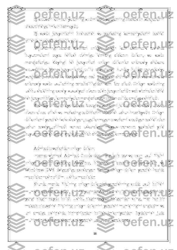 2) sotuvchi kompaniyalarning xodimlarini va ularning operatsion xarajatlarini
qisqartirishga imkon bermaydi;
3)   savdo   jarayonlarini   boshqarish   va   marketing   kampaniyalarini   tashkil
qilishda moslashuvchanlik yo'q.
Mijozlarning   barcha   savollari   onlayn   do'kon   kabi   avtomatik   ravishda
buyurtmalarni   qayta   ishlash   tizimiga   kirmang   elektron   do'kon,   va   savdo
menejerlariga.   Keyingi   ish   jarayonlari   onlayn   do'konlar   an'anaviy   chakana
sotuvchining   biznes-jarayonlarini   to'liq   takrorlang.   Bunday   holda,   tranzaktsiya
xarajatlari,   rentabellik   darajasining   real   pasayishi   ehtimoli   yo'q   veb-vitrinalar
an'anaviy   savdo   usullarining   rentabelliligidan   kam   farq   qiladi.   Onlayn   savdoning
ushbu   shaklining   asosiy   xususiyati   o'zaro   ta'sir   jarayonlaridir   veb-vitrinalar   ichki
ish jarayoni bilan, kompaniyalar menejerlar tomonidan qo'lda amalga oshiriladi.
Shunday qilib, onlayn-do'kon faqatgina xaridorni  jalb qilish  vositasi,  u bilan
o'zaro   aloqa   qilish   va   marketing   tadbirlarini   o'tkazish   uchun   interfeysdir.   Onlayn
do'konlarni yaratish ixtisoslashgan, tugallanmagan tovarlarni sotadigan tashkilotlar
uchun   tavsiya   qilinadi:   sanoat   uskunalari,   maxsus   transport   vositalari   yoki
buyurtma berish uchun mahsulot ishlab chiqaradigan kompaniyalar.
Admitad tovarlaridan onlayn do'kon.
Internet   vitrinasi   Admitad   Goods   dan   -   eng   ko'p   tez   va   oson   usul   filialni
onlayn-do'konini   yarating.   Avvalroq,   blogimda   allaqachon   onlayn-do'kon   va
WordPress   CMS   dvigateliga   asoslangan   doimiy   onlayn   do'kon   yaratish   haqida
maqolalar nashr qildim. Ushbu maqolalar:
Shunda   menda   filialning   onlayn-do'konini   yaratishning   sodda   usuli   bo'lishi
mumkin   emasdek   tuyuldi,   ammo   yaqinda   Admitad   sho''ba   dasturi   agregatoridan
yangi   plagin   paydo   bo'ldi.   Ushbu   plagin   paydo   bo'lganidan   so'ng,   men   har   bir
maktab o'quvchisi  filialning onlayn-do'konini yaratishi mumkinligini angladim va
uni   amalga   oshirishda   birinchilardan   bo'lish   imkoniyatidan   foydalanish   juda
muhimdir. Bundan tashqari, uni yaratish uchun pul kerak emas.
 
18 