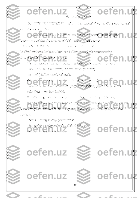 Amaliy qism
2.1   “ ONLINE DO’KON ”   ma’lumotlar bazasining mantiqiy strukturasi
va uni shakllantirish
"   ONLINE DO’KON  Bo’limini" ma'lumotlar bazasini ishlab chiqish 
jarayonini quyidagicha amalga oshirish jarayonini bajaramiz.
  "  ONLINE DO’KON  Bo’limini " mavzusini tahlil qilish
"Bolim" ma'lumotlar bazasi berilgan bo’limlar, xodimlar mehnatining              
dinamikasi, bo’limda ishash shartlari.
  Ushbu mavzu sohasida ob'ektlarning  jadxallarini  ajratish mumkin:
-  ONLINE DO’KON   nomi, telifoni, email pochtasi)
-Bo’limi (Bo’lim nomi, Rahbari).
-Mijoz (To'liq ismi, mahsulot nomlari, buyurtma turi,).
-  ONLINE DO’KON   xodimlari. (hujjatlarni yig'ish, (agar filialga so'rov 
yuborilsa)     yordam berish).
Ob'ektlarning o'zlaridan tashqari, ular o'rtasida ham bog'liqlik mavjud.
Ob'ektlar o'rtasidagi munosabatlar - predmet sohasidagi ob'ektlarning aloqasi. 
Mavzu maydoniga muvofiq tizim quyidagi xususiyatlarni hisobga olgan holda 
quriladi:
- Mahsulotning sifatiga javob berish.
- Mijozning qanday mahsulot olishini aniqlash.
- xodim mijozga xizmat qiladi.
19 