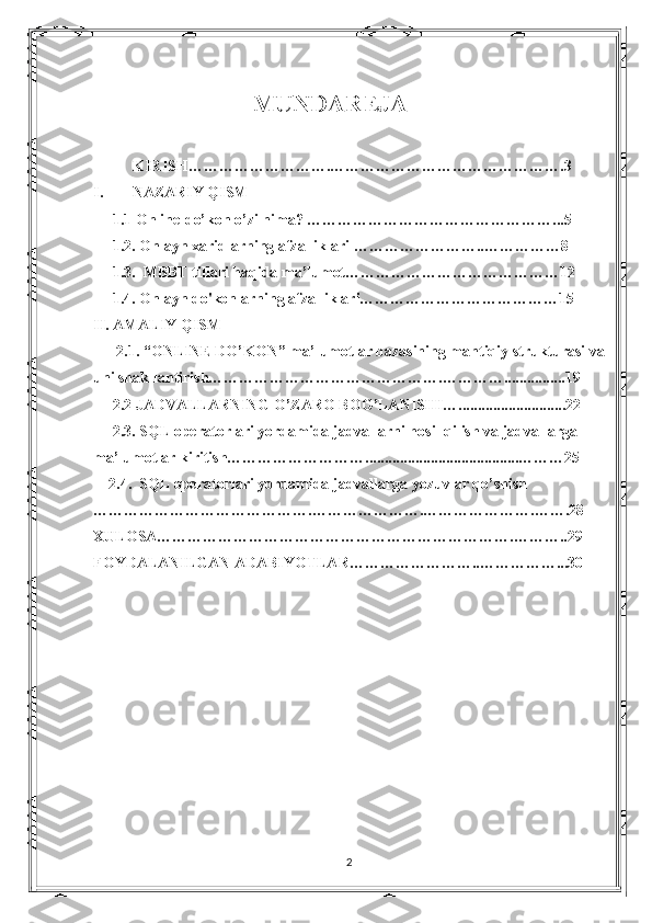                      MUNDAREJA
KIRISH……………………….……………………………………….3
I. NAZARIY QISM
      1.1  Online-do’kon o’zi nima? …………………………………………. ..5
      1.2.  Onlayn xaridlarning afzalliklari  ……………………..……………8
      1.3.  MBBT tillari haqida ma’lumot……………………………………12
      1.4.  Onlayn do'konlarning afzalliklari…………………………………15
II. AMALIY QISM
       2.1. “ONLINE DO’KON” ma’lumotlar bazasining mantiqiy strukturasi va
uni shakllantirish……………………………………….…………................19
      2.2 JADVALLARNING O’ZARO BOG’LANISHI…............................22
      2.3. SQL operatorlari yordamida jadvallarni hosil qilish va jadvallarga 
ma’lumotlar kiritish………………………........................................………25
     2.4.  SQL operatorlari yordamida jadvallarga yozuvlar qo’shish 
…………………………………….………………….………………….…….28
XULOSA…………………………………………………………….………..29
FOYDALANILGAN ADABIYOTLAR……………………..……………...30
   
2 