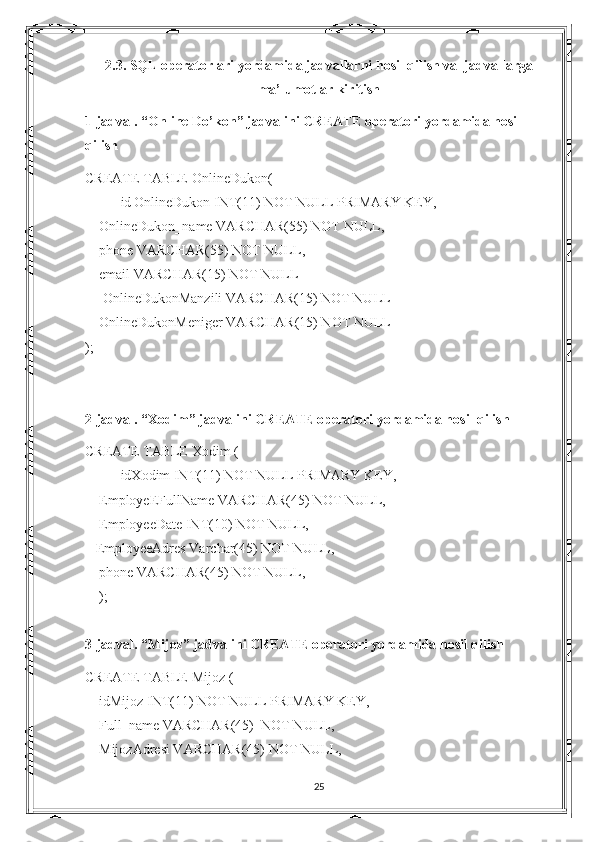 2.3. SQL operatorlari yordamida jadvallarni hosil qilish va  jadvallarga
ma’lumotlar kiritish
1-jadval. “ Online Do’kon ” jadvalini CREATE operatori yordamida hosil 
qilish
CREATE TABLE  OnlineDukon (
id   OnlineDukon  INT(11) NOT NULL PRIMARY KEY,
     OnlineDukon _name VARCHAR(55) NOT NULL,
     phone VARCHAR(55) NOT NULL,
     email VARCHAR(15) NOT NULL
      OnlineDukonManzili  VARCHAR(15) NOT NULL
     OnlineDukon Meniger VARCHAR(15) NOT NULL
);
2-jadval. “Xodim” jadvalini CREATE operatori yordamida hosil qilish
CREATE TABLE  Xodim  (
idXodim INT(11) NOT NULL PRIMARY KEY,
     EmployeEFullName VARCHAR(45) NOT NULL,
     EmployeeDate INT(10) NOT NULL,
    EmployeeAdres Varchar(45) NOT NULL,
     phone VARCHAR(45) NOT NULL,
     );
 
3-jadval. “Mijoz” jadvalini CREATE operatori yordamida hosil qilish
CREATE TABLE  Mijoz  (
     idMijoz INT(11) NOT NULL PRIMARY KEY,
     Full_name VARCHAR(45)  NOT NULL,
     MijozAdresi VARCHAR(45) NOT NULL,
25 