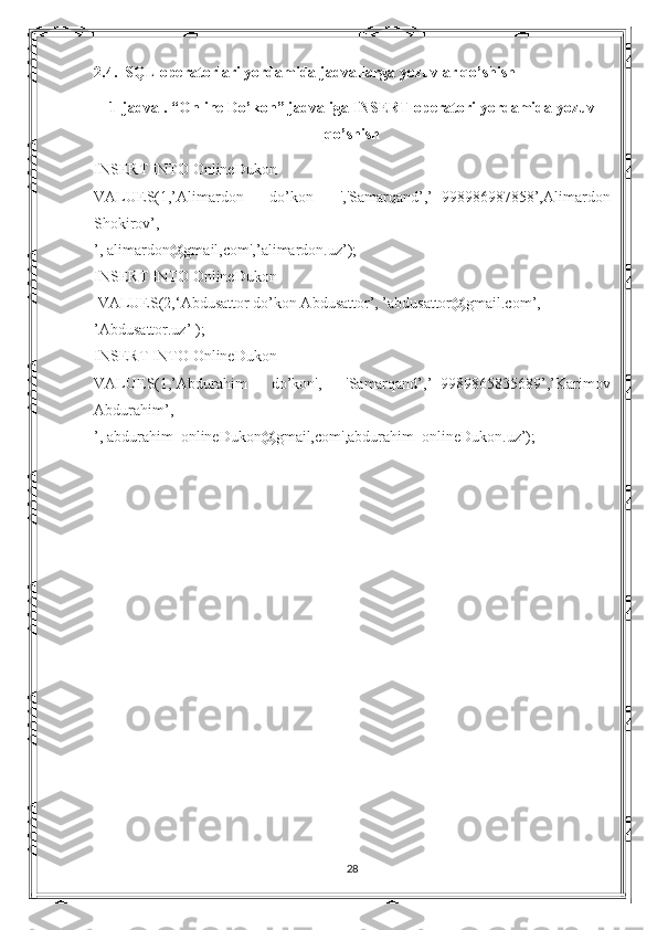 2.4.  SQL operatorlari yordamida jadvallarga yozuvlar qo’shish
1-jadval. “ Online Do’kon ” jadvaliga INSERT operatori yordamida yozuv
qo’shish
INSERT INTO  OnlineDukon
VALUES(1,’Alimardon   do’kon   ','Samarqand’,’+998986987858’,Alimardon
Shokirov’,
’, alimardon@gmail,com',’alimardon.uz’);
INSERT INTO  OnlineDukon
  VALUES(2,‘Abdusattor do’kon Abdusattor’, ’abdusattor@gmail.com’, 
’Abdusattor.uz’ );
INSERT INTO  OnlineDukon
VALUES(1,’Abdurahim   do’kon',   'Samarqand’,’+9989865835689’,’Karimov
Abdurahim’,
’, abdurahim_onlineDukon@gmail,com',abdurahim_onlineDukon.uz’);
28 