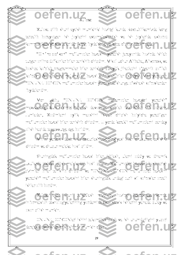 Xulosa
Xulosa   qilib   shuni   aytish   mumkinki   hozirgi   kunda   Respublikamizda   keng
tarqalib   borayotgan   ish   joylarini   avtomalashtirish   va   ish   joylarida   axborot
kommunikatsiya vositalaridan keng foydalanishga katta e’tibor berilmoqda. 
“ Online   do’kon ”   ma’lumotlar   bazasini   yaratish   jarayonida   hozirda   ishlab
turgan online do’konlar bilan tanishib chiqdim. Misol uchun Alibaba, Alixpress, va
boshqa   ko’plab   pragrammalar   bilan   tanishib   qulaylik   jihatlatini   o’rganib   qo’llab
ko’rdim.   Alibabaning   malumotlar   bazasi   so’rovlar   bilan   ishlaydi.   Men   yaratgan
“ONLINE DO’KON ma’lumotlar bazasin yaratishda shunga o’xshash so’rovlardan
foydalandim.
Men   ushbu   “ONLINE   DO’KON   ma’lumotlar   bazasini   yaratish”
mavzusidagi   kurs   ishimni   bajarish   davomida   ko`plab   izlanishlar   olib   bordim.
Jumladan,   Xodimlarni   oylik   maoshini   ishlab   chiqish   bo`yicha   yaratilgan
ma’lumotlar bazasi bilan tanishib chiqdim. U yerda kerakli ma’lumotlarni qanday
olish haqida tassavvurga ega bo`ldim. 
MB ni yaratish davomida dasturlash texnologiyasi  bilan chuqurroq tanishib
chiqdim va chuqur malaka hosil qildim. 
Shuningdek   ma’lumotlar   bazasi   bilan   ishlash,   ularni   oddiy   va   dinamik
usullarda   tashkil   qilish   malakasini   hosil   qildim.   Ma’lumotlar   bazasini   boshqarish
tizimlari   bilan   tanishib   chiqdim   va   “ONLINE   DO’KON   ma’lumotlar   bazasini
yaratish”   ma’lumotlar   bazasini   bilan   shuningdek   undagi   turli   xil   so’rovlar   orqali
ishlar olib bordim. 
Xulosa   qilib   shuni   ta’kidlash   mumkin,   hozirgi   fan-texnika   xamda
informatsion  texnologiyalarining  yordamida   avto  servis  ishlarini  yanada   qulay  va
oson qilish mumkin. 
ONLINE  DO’KON lari   ishini   takomillashtirish  va  ish  unumdorligini   yuqori
darajada oshirishga erishishimiz mumkin ekan.
29 