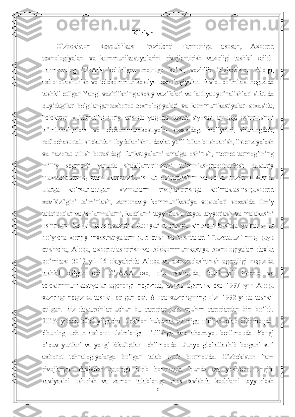   Kirish
O’zbekiston   Respublikasi   Prezidenti   Farmoniga   asosan,   Axborot
texnologiyalari   va   kommunikastiyalarini   rivojlantirish   vazirligi   tashkil   etildi.
Farmonning   O’zAda   keltirilgan   matniga   ko’ra,   vazirlik   O’zbekiston   Aloqa,
axborotlashtirish va telekommunikastiya texnologiyalari davlat qo’mitasi negizida
tashkil etilgan.Yangi vazirlikning asosiy vazifalari va faoliyat yo’nalishlari sifatida
quyidagilar   belgilangan:axborot   texnologiyalari   va   kommunikastiyalar   soxasida,
“elektron   xukumat”ni   joriy   etishda   yagona   davlat   siyosati   amalga   oshirilishini
ta’minlash;aloqa   va   telekommunikastiyalar   soxasidagi   faoliyatni,   shuningdek,
radiochastotali spektrdan foydalanishni davlat yo’li bilan boshqarish, listenziyalash
va   nazorat   qilish   borasidagi   funkstiyalarni   amalga   oshirish;Internet   tarmog’ining
milliy   segmenti   yanada   shakllantirilishini   ta’minlash;raqobatdosh   dasturiy
maxsulotlarning   mamlakatimizda   ishlab   chiqarilishini   va   ichki   bozorini   xamda
ularga   ko’rsatiladigan   xizmatlarni   rivojlantirishga   ko’maklashish;axborot
xavfsizligini   ta’minlash;   zamonaviy   kommunikastiya   vositalari   soxasida   ilmiy
tadqiqotlar  va  ishlanmalarni, kadrlarni  tayyorlash, qayta  tayyorlash  va malakasini
oshirishni   tashkil   qilish;vazirlik   faoliyati   doirasiga   kiruvchi   boshqa   yo’nalishlar
bo’yicha   xorijiy   investistiyalarni   jalb   etish   va   boshqalar.   “Gazeta.uz”   ning   qayd
etishicha,   Aloqa,   axborotlashtirish   va   telekommunikastiya   texnologiyalari   davlat
qo’mitasi   2012   yil   16   oktyabrida   Aloqa   va   axborotlashtirish   agentligi   negizida
tashkil   etilgan   edi.   O’zAAA   esa,   o’z   navbatida,   2002   yili   Pochta   va
telekommunikastiyalar   agentligi   negizida,   ushbu   agentlik   esa   1997   yili   Aloqa
vazirligi   negizida   tashkil   etilgan   edi.   Aloqa   vazirligining   o’zi   1992   yilda   tashkil
etilgan.   Biz   dasturchilar   uchun   bu   qarorlar   juda   muhim   qarorlardan   biri   bo’ldi.
2013-   yildan   2020-yilgacha   Elektron   hukumat   tizimiga   o’tilish   talab   qilinmoqda.
Shuning   uchun   axborot   tizimlariga   o’tilishga   kata   ahamiyat   berilmoqda.   Yangi
o’quv   yurtlari   va   yangi   fakultetlar   ochilmoqda.   Dunyo   globallashib   borgani   sari
axborot   tehnalogiyalarga   bo’lgan   talab   ortib   bormoqda.   O’zbekiston   ham
rivojlangan   davlatlar   qatoriga   kirib   bormoqda.   Bunda   esa   yoshlarni   ongini
saviyasini   oshirish   va   zamon   talablariga   mos   ravishda   kadrlarni   tayyorlash
3 