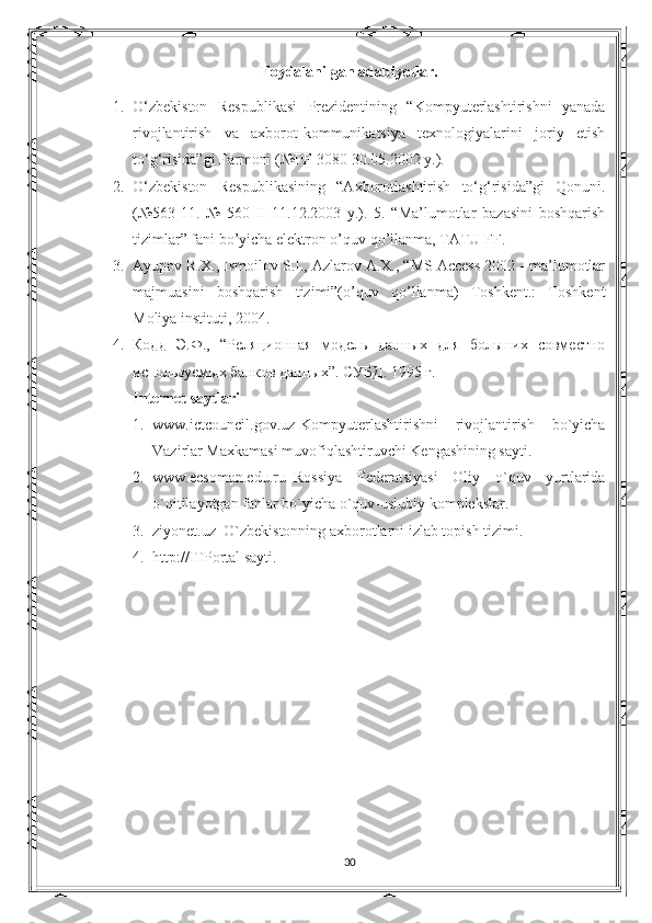 Foydalanilgan adabiyotlar.
1. O‘zbekiston   Respublikasi   Prezidentining   “Kompyuterlashtirishni   yanada
rivojlantirish   va   axborot-kommunikatsiya   texnologiyalarini   joriy   etish
to‘g‘risida”gi Farmoni (№PF-3080 30.05.2002 y.). 
2. O‘zbekiston   Respublikasining   “Axborotlashtirish   to‘g‘risida”gi   Qonuni.
(№563-11.   №   560-II   11.12.2003   y.).   5.   “Ma’lumotlar   bazasini   boshqarish
tizimlar” fani bo’yicha elektron o’quv qo’llanma, TATU FF. 
3. Ayupov R.X., Ismoilov S.I., Azlarov A.X., “MS Access 2002 - ma’lumotlar
majmuasini   boshqarish   tizimi”(o’quv   qo’llanma)   Toshkent.:   Toshkent
Moliya instituti, 2004. 
4. Кодд   Э.Ф.,   “Реляционная   модель   данных   для   больших   совместно
используемых банков данных”. СУБД . 1995  г . 
Internet saytlari  
1. www.ictcouncil.gov.uz-Kompyuterlashtirishni   rivojlantirish   bo`yicha
Vazirlar Maxkamasi muvofiqlashtiruvchi Kengashining sayti. 
2. www.ecsoman.edu.ru–Rossiya   Federatsiyasi   Oliy   o`quv   yurtlarida
o`qitilayotgan fanlar bo`yicha o`quv-uslubiy komplekslar. 
3. ziyonet.uz–O`zbekistonning axborotlarni izlab topish tizimi. 
4. http://ITPortal sayti.
 
30 