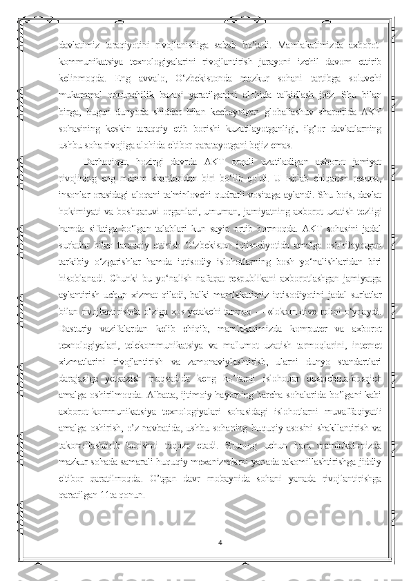 davlatimiz   taraqiyotini   rivojlanishiga   sabab   bo’ladi.   Mamlakatimizda   axborot-
kommunikatsiya   texnologiyalarini   rivojlantirish   jarayoni   izchil   davom   ettirib
kelinmoqda.   Eng   avvalo,   O‘zbekistonda   mazkur   sohani   tartibga   soluvchi
mukammal   qonunchilik   bazasi   yaratilganini   alohida   ta'kidlash   joiz.   Shu   bilan
birga,   bugun   dunyoda   shiddat   bilan   kechayotgan   globallashuv   sharoitida   AKT
sohasining   keskin   taraqqiy   etib   borishi   kuzatilayotganligi,   ilg‘or   davlatlarning
ushbu soha rivojiga alohida e'tibor qaratayotgani bejiz emas. 
Darhaqiqat,   hozirgi   davrda   AKT   orqali   uzatiladigan   axborot   jamiyat
rivojining   eng   muhim   shartlaridan   biri   bo‘lib   qoldi.   U   ishlab   chiqarish   resursi,
insonlar orasidagi  aloqani ta'minlovchi qudratli vositaga aylandi. Shu bois, davlat
hokimiyati   va   boshqaruvi   organlari,   umuman,   jamiyatning   axborot   uzatish   tezligi
hamda   sifatiga   bo‘lgan   talablari   kun   sayin   ortib   bormoqda.   AKT   sohasini   jadal
sur'atlar   bilan   taraqqiy   ettirish   O‘zbekiston   iqtisodiyotida   amalga   oshirilayotgan
tarkibiy   o‘zgarishlar   hamda   iqtisodiy   islohotlarning   bosh   yo‘nalishlaridan   biri
hisoblanadi.   Chunki   bu   yo‘nalish   nafaqat   respublikani   axborotlashgan   jamiyatga
aylantirish   uchun   xizmat   qiladi,   balki   mamlakatimiz   iqtisodiyotini   jadal   sur'atlar
bilan rivojlantirishda o‘ziga xos yetakchi tarmoq — «lokomotiv» rolini o‘ynaydi.
Dasturiy   vazifalardan   kelib   chiqib,   mamlakatimizda   komputer   va   axborot
texnologiyalari,   telekommunikatsiya   va   ma'lumot   uzatish   tarmoqlarini,   internet
xizmatlarini   rivojlantirish   va   zamonaviylashtirish,   ularni   dunyo   standartlari
darajasiga   yetkazish   maqsadida   keng   ko’lamli   islohotlar   bosqichma-bosqich
amalga oshirilmoqda. Albatta, ijtimoiy hayotning barcha  sohalarida bo’lgani  kabi
axborot-kommunikatsiya   texnologiyalari   sohasidagi   islohotlarni   muvaffaqiyatli
amalga   oshirish,   o’z   navbatida,   ushbu   sohaning   huquqiy   asosini   shakllantirish   va
takomillashtirib   borishni   taqozo   etadi.   Shuning   uchun   ham   mamlakatimizda
mazkur sohada samarali huquqiy mexanizmlarni yanada takomillashtirishga jiddiy
e'tibor   qaratilmoqda.   O’tgan   davr   mobaynida   sohani   yanada   rivojlantirishga
qaratilgan 11ta qonun.
4 