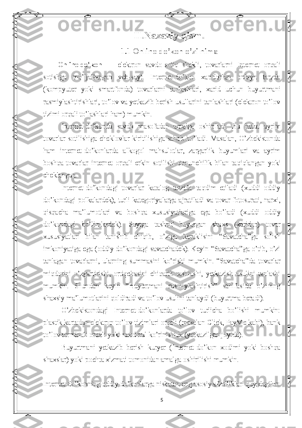 II.Nazariy qism.
1.1 Online-do’kon o’zi nima
Online-do’kon   —   elektron   savdo-sotiq   shakli,   tovarlarni   Internet   orqali
sotishga   mo’ljallangan   veb-sayt.   Internet-do’kon   xaridorlari   onlayn   tarzda
(kompyuter   yoki   smartfonda)   tovarlarni   tanlashlari,   xarid   uchun   buyurtmani
rasmiylashtirishlari, to’lov va yetkazib berish usullarini tanlashlari (elektron to’lov
tizimi orqali to’lashlari ham) mumkin.
Internet-do’konda   savdo   masofadan   amalga   oshiriladi.   Bu   holat   ayrim
tovarlar   sotilishiga   cheklovlar   kiritilishiga   sabab   bo’ladi.   Masalan,   O’zbekistonda
ham   internet-do’konlarda   alkogol   mahsulotlar,   zargarlik   buyumlari   va   ayrim
boshqa   tovarlar   internet   orqali   erkin   sotilishi   qonunchilik   bilan   taqiqlangan   yoki
cheklangan.
Internet-do’kondagi   tovarlar   katalog   tarzida   taqdim   etiladi   (xuddi   oddiy
do’kondagi polkalardek), turli kategoriyalarga ajratiladi va tovar fotosurati, narxi,
qisqacha   ma’lumotlari   va   boshqa   xususiyatlariga   ega   bo’ladi   (xuddi   oddiy
do’kondagi   bo’limlardek).   Saytga   tashrif   buyurgan   shaxs   (xaridor)   tovar
xususiyatlari   bilan   tanishib   chiqib,   o’ziga   keraklisini   “Savatcha”ga   solish
imkoniyatiga ega (oddiy do’kondagi savatchadek). Keyin “Savatcha”ga o’tib, o’zi
tanlagan   tovarlarni,   ularning   summasini   ko’rishi   mumkin.   “Savatcha”da   tovarlar
miqdorini   o’zgartirishi,   ortiqchasini   chiqarib   tashlashi,   yetkazish   usulini   tanlashi
mumkin.   Shundan   keyin   “Buyurtmani   rasmiylashtirish”   sahifasida   o’zining
shaxsiy ma’lumotlarini qoldiradi va to’lov usulini tanlaydi (buyurtma beradi).
O’zbekistondagi   Internet-do’konlarda   to’lov   turlicha   bo’lishi   mumkin:
plastik kartadan elektron to’lov tizimlari orqali (masalan Click, PayMe kabi), bank
to’lov terminali orqali yoki naqd pul ko’rinishida (yetkazilgan joyida).
Buyurtmani   yetkazib   berish   kuryer   (Internet-do’kon   xodimi   yoki   boshqa
shaxslar) yoki pochta xizmati tomonidan amalga oshirilishi mumkin.
Internet-do’konning oddiy do’konlarga nisbatan eng asosiy afzalliklari quyidagilar:
5 