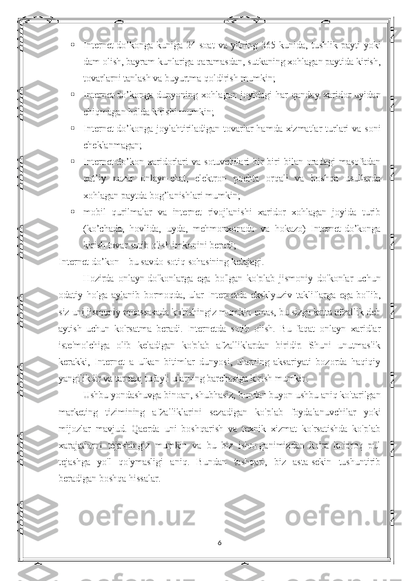  Internet-do’konga  kuniga  24 soat  va  yilning 365  kunida,  tushlik  payti  yoki
dam olish, bayram kunlariga qaramasdan, sutkaning xohlagan paytida kirish,
tovarlarni tanlash va buyurtma qoldirish mumkin;
 Internet-do’konga   dunyoning   xohlagan   joyidagi   har   qanday   xaridor   uyidan
chiqmagan holda kirishi mumkin;
 Internet-do’konga joylahtiriladigan tovarlar  hamda xizmatlar  turlari  va soni
cheklanmagan;
 Internet-do’kon  xaridorlari  va  sotuvchilari  bir-biri   bilan  oradagi   masofadan
qat’iy   nazar   onlayn-chat,   elektron   pochta   orqali   va   boshqa   usullarda
xohlagan paytda bog’lanishlari mumkin;
 mobil   qurilmalar   va   internet   rivojlanishi   xaridor   xohlagan   joyida   turib
(ko’chada,   hovlida,   uyda,   mehmonxonada   va   hokazo)   Internet-do’konga
kirish tovar sotib olish imkonini beradi;
Internet-do’kon – bu savdo-sotiq sohasining kelajagi.
Hozirda   onlayn-do'konlarga   ega   bo'lgan   ko'plab   jismoniy   do'konlar   uchun
odatiy   holga   aylanib   bormoqda,   ular   Internetda   eksklyuziv   takliflarga   ega   bo'lib,
siz uni jismoniy muassasada ko'rishingiz mumkin emas, bu sizga katta afzallik deb
aytish   uchun   ko'rsatma   beradi.   Internetda   sotib   olish.   Bu   faqat   onlayn   xaridlar
iste'molchiga   olib   keladigan   ko'plab   afzalliklardan   biridir.   Shuni   unutmaslik
kerakki,   Internet   a   ulkan   bitimlar   dunyosi,   ularning   aksariyati   bozorda   haqiqiy
yangilikdir va tarmoq tufayli ularning barchasiga kirish mumkin.
Ushbu yondashuvga binoan, shubhasiz, bundan buyon ushbu aniq ko'tarilgan
marketing   tizimining   afzalliklarini   sezadigan   ko'plab   foydalanuvchilar   yoki
mijozlar   mavjud.   Qaerda   uni   boshqarish   va   texnik   xizmat   ko'rsatishda   ko'plab
xarajatlarni   tejashingiz   mumkin   va   bu   biz   ishonganimizdan   ko'ra   ko'proq   pul
tejashga   yo'l   qo'ymasligi   aniq.   Bundan   tashqari,   biz   asta-sekin   tushuntirib
beradigan boshqa hissalar.
 
6 