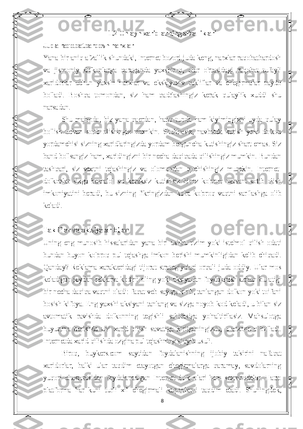 1.2 Onlayn xaridlarning afzalliklari 
Juda raqobatbardosh narxlar
Yana bir aniq afzallik shundaki, Internet bozori juda keng, narxlar raqobatbardosh
va   jismoniy   do'konlarga   qaraganda   yaxshiroq,   ular   o'rtasidagi   raqobat   tufayli
xaridorlar   uchun   yaxshi   narxlar   va   eksklyuziv   takliflar   va   chegirmalar   paydo
bo'ladi.   Boshqa   tomondan,   siz   ham   qadrlashingiz   kerak   qulaylik   xuddi   shu
narsadan.
Shu   ma'noda,   biz   yana   qaerdan,   hatto   tunda   ham   kiyimingizni   uyda   qulay
bo'lish   uchun   sotib   olishingiz   mumkin.   Shubhasiz,   navbatda   kutish   yoki   do'kon
yordamchisi sizning xaridlaringizda yordam berguncha kutishingiz shart emas. Siz
band bo'lsangiz ham, xaridingizni bir necha daqiqada qilishingiz mumkin. Bundan
tashqari,   siz   vaqtni   tejashingiz   va   olomondan   qochishingiz   mumkin.   Internet-
do'konlar   sizga   bemalol   va   keraksiz   kutishsiz   biroz   ko'proq   narsani   sotib   olish
imkoniyatini   beradi,   bu   sizning   fikringizdan   ko'ra   ko'proq   vaqtni   sarflashga   olib
keladi.
Takliflar va aktsiyalar bilan
Uning   eng   munosib   hissalaridan   yana   biri   ushbu   tizim   yoki   iste'mol   qilish   odati
bundan   buyon   ko'proq   pul   tejashga   imkon   berishi   mumkinligidan   kelib   chiqadi.
Qanday?   Reklama   xarakteridagi   tijorat   strategiyalari   orqali   juda   oddiy.   Ular   mos
keladigan joydan reklama kodini oling yoki aksiyadan foydalanish uchun bu atigi
bir necha daqiqa vaqtni oladi: faqat veb-saytga kirib, tanlangan do'kon yoki toifani
bosish kifoya. Eng yaxshi aksiyani tanlang va sizga noyob kod keladi, u bilan siz
avtomatik   ravishda   do'konning   tegishli   sahifasiga   yo'naltirilasiz.   Mahsulotga
buyurtma   berishda   uni   xarid   qilish   savatiga   kiritganingizda,   u   arzonroq   bo'ladi.
Internetda xarid qilishda ozgina pul tejashning ajoyib usuli.
Biroq,   buykers.com   saytidan   foydalanishning   ijobiy   ta'sirini   nafaqat
xaridorlar,   balki   ular   taqdim   etayotgan   chegirmalarga   qaramay,   savdolarning
yuqori   chastotasidan   foydalanadigan   Internet-do'konlari   ham   sezmoqdalar.   Hatto
platforma   har   kuni   turli   xil   chegirmali   kuponlarni   taqdim   etadi.   Shuningdek,
8 