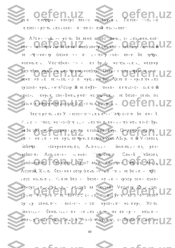 эшон   тава уҳи   махсус   зоҳир   менамуданд.   Давраи   тифлиюҷҷ
наврасии устод дар деҳаи Понғоз сипар  гардидааст.	
ӣ
Айёми   тифлии   устод   ба   замоне   рост   омад,   ки   дар   мамлакат
сохти нави  амъият  қомат меафрохту дар ҳаёти сиёсиву иқтисод	
ҷ ӣ ӣ
ва   и тимоиву   фарҳангии   он   дигаргуниҳои   азим   ба   ву уд	
ҷ ҷ
меомаданд.   Мактабҳои   типи   нав   бунёд   мегардиданд,   мақому
мартабаи   муаллим   дар   омеа   меафзуд.   Орзуи   ягонаи   авонони   он	
ҷ ҷ
замон хондан ва идеали эшон муаллим буд.  авонони худогоҳ дар	
Ҷ
курсҳои   муаллимтайёркун   ва   ом зишгоҳҳои   навтаъсиси   педагог	
ӣ ӯ ӣ
таҳсил   намуда,   соҳибмаълумот   мегардиданд   ва   барои   саводнок
кардани мардум ба деҳаҳо фиристода мешуданд…
Вақте устод  дар Университети давлатии То икистон ба номи В.	
ҷ
И. Ленин  таҳсл мегирифтанд, ин даргоҳ  олами дигар маънавиёт буд
ва ба р йи эшон дарҳои дунёи навро боз намуд. Он замон дар УДТ	
ӯ
донишмандони машҳур, аз  умла академикҳо Абдулған  Мирзоев,	
ҷ ӣ
Бобо он   Ниёзмуҳаммадов,   Аловиддин   Баҳоваддинов,   узви	
ҷ
вобастаи   Академияи   илмҳои   То икистон   Соҳиб   Табаров,	
ҷ
профессорон   Шариф он   Ҳусейнзода,   Додо он   То иев,   Воҳид	
ҷ ҷ ҷ
Асрор ,  Ҳилол  Каримов   кору  фаъолият  доштанд  ва ба  дониш ён	
ӣ ҷӯ
дарс   медоданд.   Илова   бар   ин   барои   хондани   курсу   семинарҳои
махсус   донишмандони   маъруф   аз   шаҳрҳои   Маскаву   Ленинград
даъват   мешуданд   ва   табиист,   ки   дониш   анд хтан   аз   эшон   барои	
ӯ
рушду   камолоти   шахсияти   инсон   мусоидат   менамуд.   Устод
Баҳриддин   Камолиддинов   низ   дар   донишгоҳ   аз   чунин   мардони
фозилу   донишманд   таълим   гирифта   буданд,   ки   барои   он   кас   ва
10 