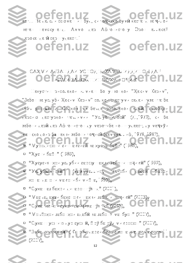 аст… Ва далели сеюмаш ин буд, ки то икҳо бум  ҳастанд ва  илоиҷ ӣ ҷ
ватан   намекунанд.   Аммо   дар   Афғонистону   Эрон   аллакай
парокандаг  сар шудааст.."	
ӣ
САҲМИ АРЗАНДАИ УСТОД Б. КАМОЛИДДИНОВ ДАР
ИЛМИ ЗАБОНШИНОСИИ ТО ИК	
Ҷ
Нахустин   рисолаҳои   илмиаш   бо   унвонҳои   “Ҳаким   Карим”,
“Забон ва услуби Ҳаким Карим” солҳои шастуми садаи гузашта ба
табъ   расидаанд.   Солҳои   минбаъда   рисолаҳои   илм ,   китобҳои	
ӣ
дарсию   дастурҳои   таълимии   “Услубшинос ”   (Д.,1973),   ки   ба	
ӣ
забони дар  дар Афғонистон ду маротиба чоп шудааст, ду ма м и	
ӣ ҷ ӯ
машқҳо доир ба наҳви забони то ик  (ҳаммуаллиф, 1978, 1982),	
ҷ ӣ
 “Муродифоти синтаксис  ва ҳусни баён” (1986),	
ӣ
 “Ҳусни баён” (1989),
 “Хусусиятҳои услубии сарфу наҳви забони то ик ” (1992),	
ҷ ӣ
 “Услубшинос ”   (ҳаммуаллиф,   китоби   дарс   барои	
ӣ ӣ
хонандагони макотиби миёна, 1995),
 “Сухан аз баҳри дигарон г янд” (2001),	
ӯ
 “Масъалаҳои баҳсноки наҳви забони то ик ” (2003),	
ҷ ӣ
 “Сухандонон сухан сан ида г янд” (2005),	
ҷ ӯ
 “Меъёрҳои забонҳои адаб  ва забони матбуот” (2007),	
ӣ
 “Сухан гуфтию дур суфт , ё р  ба р и микрофон” (2007),
ӣ ӯ ӯ
 "Забони то ик " (Китоби дарси барои хонандагони синфи 11	
ҷ ӣ
(2007),
12 