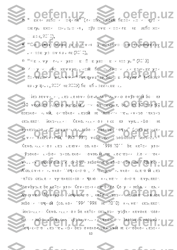  “Наҳви   забони   то ик ”   (китоби   дарс   барои   дониш ёниҷ ӣ ӣ ҷӯ
факултаҳои   филология,   р зноманигорика   ва   забонҳои	
ӯ
Шарқ, 2010),
 "Синтаксическая   синонимия   в   современном   таджикском
литературном языка (2010),
 "Чанд мушкили гузоштан ё нагузоштани вергул" (2013)
 Инчунин   бо   ҳаммуаллиф   бо   олимони   дигар   дастури
ӣ
ёрирасони   таълимии   “Тар ума   ва   балоғати   сухан”   (иборат
ҷ
аз ду  илд, 2004 ва 2005) ба табъ расидаанд.	
ҷ
Бар   замми   ин,   дар   давоми   фаъолияи   илмию   ом згор   беш   аз	
ӯ ӣ
150   мақолаи   илмию   метод   интишор   намуда,   беш   аз   50   номг й	
ӣ ӯ
асарҳои   илм ,   китобҳои   дарс   ва   васоити   таълимиро   таҳрир	
ӣ ӣ
кардааст.   Баҳриддин   Камолиддинов   яке   аз   муаллифон   ва
муҳаррирони   “Грамматикаи   забони   ҳозираи   то ик”   (грамматикаи	
ҷ
илмии   академияв ,   1985-1992)   мебошад.   Профессор   Баҳриддин	
ӣ
Камолиддинов   дар   давоми   солҳои   1998-2011   ба   ҳайси   узви
ш роҳои   дифои   рисолаҳои   номзад   ва   доктории   Донишгоҳи	
ӯ ӣ
миллии То икистон, Институти забон ва адабиёти ба номи Р дакии	
ҷ ӯ
Академияи   илмҳои   То икистон,   Инситути   илмҳои   педагог   дар	
ҷ ӣ
тайёр   кардани   мутахассисони   авон   хидмати   шоиста   намудааст.	
ҷ
Номбурда  ба   ҳайси  узви   Комиссияи  татбиқи   Қонуни  забони  назди
Ҳукумати   умҳурии   То икистон,   ҳайати   кории   ислоҳоти   имлои	
Ҷ ҷ
забони   то ик   (солҳои   1994-1998   ва   2010)   хидмат   кардааст.
ҷ ӣ
Баҳриддин   Камолиддинов   ба   ҳайси   сардори   гур ҳи   ҳамоҳангсози	
ӯ
фанни забони то икии Ш рои миллии таҳсилоти Вазорати маорифи	
ҷ ӯ
То икистон   дар  таълифи   барномаҳои   таълим   ва  китобҳои   дарсии	
ҷ ӣ
13 