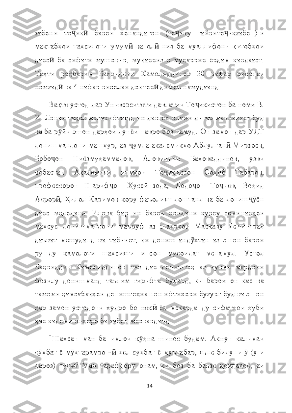 забони   то ик   барои   хонандагон   (то ику   ғайрито икзабон)-иҷ ӣ ҷ ҷ
мактабҳои   таҳсилоти   умум   ва   ол   низ   ба   муаллифони   китобҳои	
ӣ ӣ
дарс   ба   сифати   мушовир,   муқарриз   ё   муҳаррир   ёрдам   кардааст.	
ӣ
Таҳти   роҳбарии   Баҳриддин   Камолиддинов   20   нафар   рисолаи
номзад  ва 4 нафар рисолаи доктор  дифоъ намудаанд.	
ӣ ӣ
Вақте устод  дар Университети давлатии То икистон ба номи В.	
ҷ
И. Ленин  таҳсл мегирифтанд, ин даргоҳ  олами дигар маънавиёт буд
ва ба р йи эшон дарҳои дунёи навро боз намуд. Он замон дар УДТ	
ӯ
донишмандони машҳур, аз  умла академикҳо Абдулған  Мирзоев,	
ҷ ӣ
Бобо он   Ниёзмуҳаммадов,   Аловиддин   Баҳоваддинов,   узви	
ҷ
вобастаи   Академияи   илмҳои   То икистон   Соҳиб   Табаров,	
ҷ
профессорон   Шариф он   Ҳусейнзода,   Додо он   То иев,   Воҳид	
ҷ ҷ ҷ
Асрор ,  Ҳилол  Каримов   кору  фаъолият  доштанд  ва ба  дониш ён	
ӣ ҷӯ
дарс   медоданд.   Илова   бар   ин   барои   хондани   курсу   семинарҳои
махсус   донишмандони   маъруф   аз   шаҳрҳои   Маскаву   Ленинград
даъват   мешуданд   ва   табиист,   ки   дониш   анд хтан   аз   эшон   барои	
ӯ
рушду   камолоти   шахсияти   инсон   мусоидат   менамуд.   Устод
Баҳриддин   Камолиддинов   низ   дар   донишгоҳ   аз   чунин   мардони
фозилу   донишманд   таълим   гирифта   буданд,   ки   барои   он   кас   ва
тамоми ҳамсабақҳои донишгоҳиашон ифтихори бузург буд ва эшон
ҳар   замон   устодони   худро   бо   нек   ёд   мекарданду   сифатҳои   хуби	
ӣ
ҳар кадоми онҳоро ба забон меоварданд.
"Шахсан   ман   ба   имлои   к ҳна   шинос   будам.   Акнун   калимаи	
ӯ
с ҳбат ё м ҳтарамро ч  хел суҳбат ё муътабар, яъне бидуни   (у-и	
ӯ ӯ ӣ ӯ
дароз)   гуям?   Ман   тарафдори   онам,   ки   боз   ба   баъзе   қоидаҳое,   ки
14 