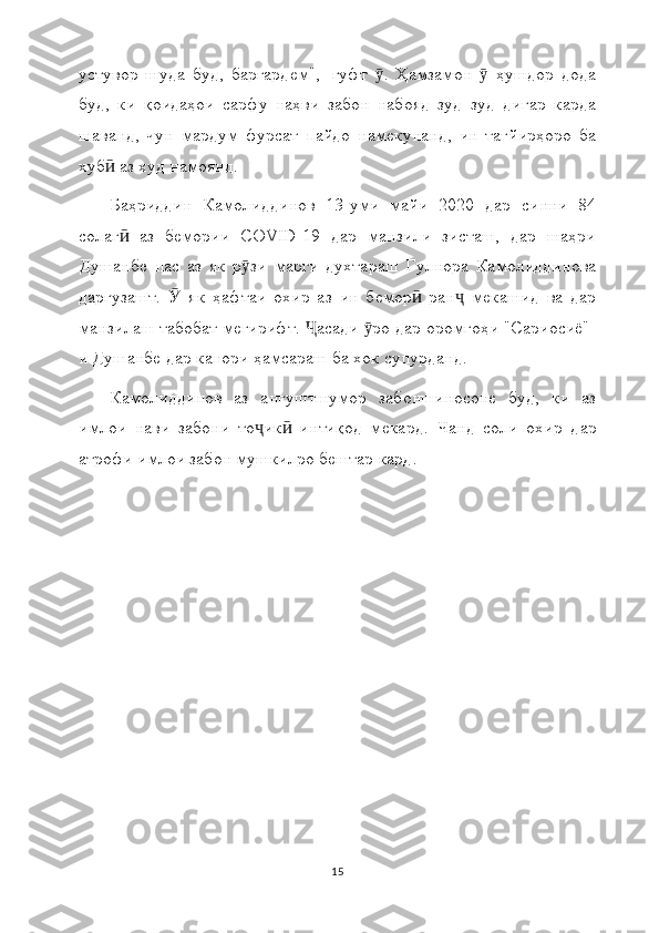 устувор   шуда   буд,   баргардем",--гуфт   .   Ҳамзамон     ҳушдор   додаӯ ӯ
буд,   ки   қоидаҳои   сарфу   наҳви   забон   набояд   зуд   зуд   дигар   карда
шаванд,   чун   мардум   фурсат   пайдо   намекунанд,   ин   тағйирҳоро   ба
хуб  аз худ намоянд.	
ӣ
Баҳриддин   Камолиддинов   13-уми   майи   2020   дар   синни   84
солаг   аз   бемории   COVID-19   дар   манзили   зисташ,   дар   шаҳри	
ӣ
Душанбе   пас   аз   як   р зи   марги   духтараш   Гулнора   Камолиддинова	
ӯ
даргузашт.     як   ҳафтаи   охир   аз   ин   бемор   ран   мекашид   ва   дар	
Ӯ ӣ ҷ
манзилаш табобат мегирифт.  асади  ро дар оромгоҳи "Сариосиё"-	
Ҷ ӯ
и Душанбе дар канори ҳамсараш ба хок супурданд.
Камолиддинов   аз   ангуштшумор   забоншиносоне   буд,   ки   аз
имлои   нави   забони   то ик   интиқод   мекард.  	
ҷ ӣ Ч анд   соли   охир   дар
атрофи имлои забон мушкилро бештар кард.
15 