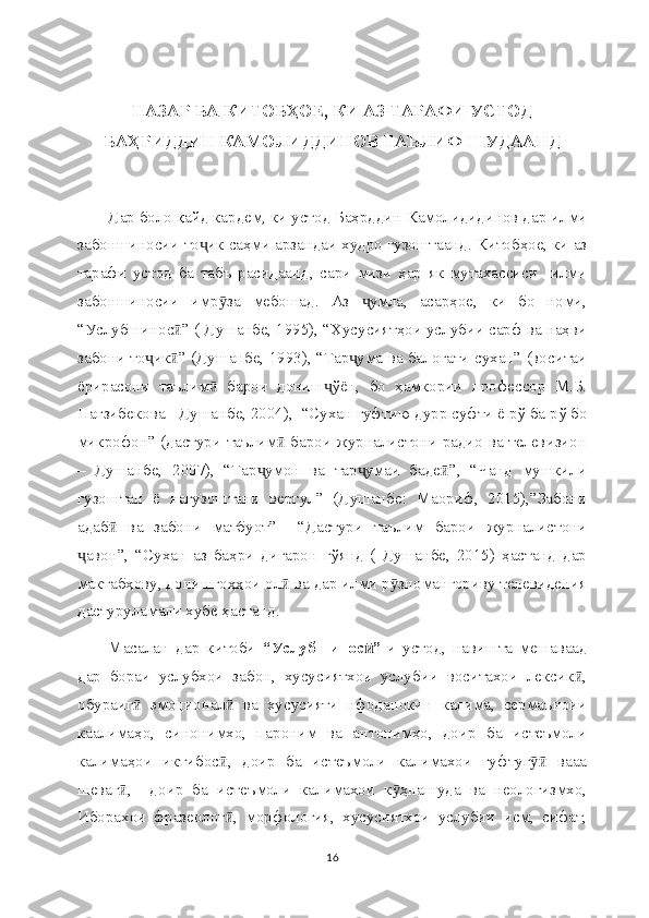 НАЗАР БА КИТОБҲОЕ, КИ АЗ ТАРАФИ УСТОД
БАҲРИДДИН КАМОЛИДДИНОВ ТАЪЛИФ ШУДААНД
Дар боло қайд кардем, ки устод Баҳрддин Камолидидинов дар илми
забоншиносии то ик саҳми арзандаи худро гузоштаанд. Китобҳое, ки азҷ
тарафи   устод   ба   табъ   расидаанд,   сари   мизи   ҳар   як   мутахассиси     илми
забоншиносии   имр за   мебошад.   Аз   умла,   асарҳое,   ки   бо   номи,	
ӯ ҷ
“Услубшинос ” ( Душанбе, 1995), “Хусусиятҳои услубии сарф ва наҳви	
ӣ
забони то ик ” (Душанбе, 1993), “Тар ума ва балоғати сухан” (воситаи	
ҷ ӣ ҷ
ёрирасони   таълим   барои   дониш ўён,   бо   ҳамкории   профессор   М.Б.	
ӣ ҷ
Нағзибекова - Душанбе, 2004),  “Сухан гуфтию дурр суфти ё рў ба рў бо
микрофон” (дастури таълим  барои журналистони радио ва телевизион	
ӣ
–   Душанбе,   2007),   “Тар умон   ва   тар умаи   баде ”,   “Чанд   мушкили	
ҷ ҷ ӣ
гузоштан   ё   нагузоштани   вергул”   (Душанбе:   Маориф,   2015),”Забони
адаб   ва   забони   матбуот”     “Дастури   таълим   барои   журналистони	
ӣ
авон”,   “Сухан   аз   баҳри   дигарон   гўянд   (   Душанбе,   2015)   ҳастанд   дар	
ҷ
мактабҳову, донишгоҳҳои ол  ва дар илми р зномангориву телевидения	
ӣ ӯ
дастуруламали хубе ҳастанд.
Масалан   дар   китоби   “Услубшинос ”-	
ӣ и   устод,   навишта   мешаваад
дар   бораи   услубхои   забон,   хусусиятхои   услубии   воситахои   лексик ,	
ӣ
обураиг   эмоционал   ва   хусусияти   нфоданокин   калима,   сермаъноии	
ӣ ӣ
каалимаҳо,   синонимхо,   пароним   ва   антонимҳо,   доир   ба   истеъмоли
калимаҳои   иктибос ,   доир   ба   истеъмоли   калимахои   гуфтуг   вааа	
ӣ ӯӣ
шеваг ,     доир   ба   истеъмоли   калимахои   к ҳнашуда   ва   неологизмхо,	
ӣ ӯ
Иборахои   фразеолог ,   морфология,   хусусиятхои   услубии   исм,   сифат,	
ӣ
16 