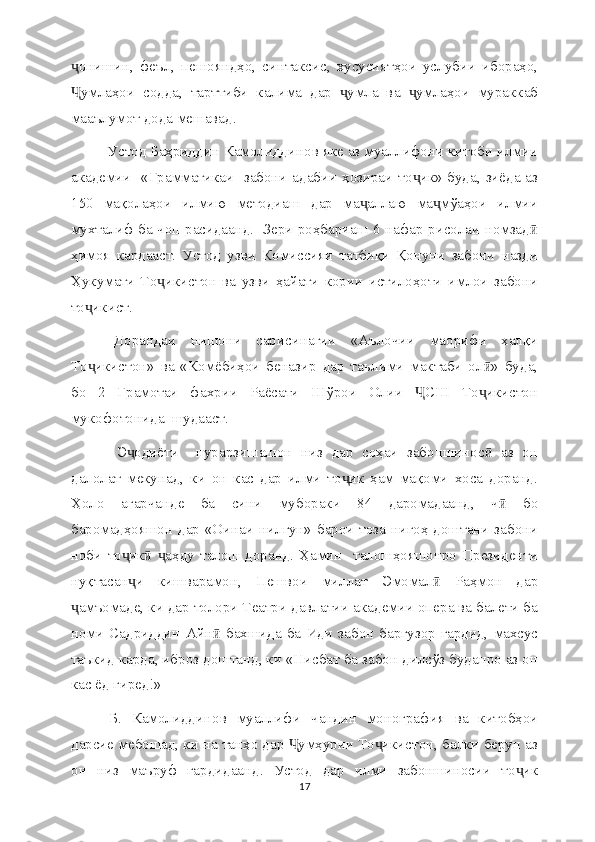 онишин,   феъл,   пешояндҳо,   синтаксис,   хусусиятҳои   услубии   ибораҳо,ҷ
умлаҳои   содда,   тарттиби   калима   дар   умла   ва   умлаҳои   мураккаб
Ҷ ҷ ҷ
мааълумот дода мешавад.
  Устод Баҳриддин Камолиддинов яке аз муаллифони китоби илмии
академии   «Грамматикаи   забони адабии ҳозираи то ик» буда, зиёда аз	
ҷ
150   мақолаҳои   илмию   методиаш   дар   ма аллаю   ма мўаҳои   илмии	
ҷ ҷ
мухталиф ба чоп расидаанд.   Зери роҳбариаш 6 нафар рисолаи номзад	
ӣ
ҳимоя   кардааст.   Устод   узви   Комиссияи   татбиқи   Қонуни   забони   назди
Ҳукумати   То икистон   ва   узви   ҳайати   кории   истилоҳоти   имлои   забони	
ҷ
то икист.	
ҷ
  Дорандаи   нишони   сарисинагии   «Аълочии   маорифи   халқи
То икистон»   ва   «Комёбиҳои   беназир   дар   таълими   мактаби   ол »   буда,
ҷ ӣ
бо   2   Грамотаи   фахрии   Раёсати   Шўрои   Олии   СШ   То икистон	
Ҷ ҷ
мукофотонида  шудааст.
    Э одиёти     пурарзишашон   низ   дар   соҳаи   забоншинос   аз   он	
ҷ ӣ
далолат   мекунад,   ки   он   кас   дар   илми   то ик   ҳам   мақоми   хоса   доранд.	
ҷ
Ҳоло   агарчанде   ба   сини   мубораки   84   даромадаанд,   ч   бо	
ӣ
баромадҳояшон дар «Оинаи  нилгун» барои тоза нигоҳ доштани  забони
ноби   то ик   аҳду   талош   доранд.   Ҳамин     талошҳояшонро   Президенти	
ҷ ӣ ҷ
нуқтасан и   кишварамон,   Пешвои   миллат   Эмомал   Раҳмон   дар
ҷ ӣ
амъомаде, ки дар толори Театри давлатии академии опера ва балети ба	
ҷ
номи   Садриддин   Айн  бахшида  ба   Иди  забон  баргузор  гардид,  махсус	
ӣ
таъкид карда, иброз доштанд, ки «Нисбат ба забон дилсўз буданро аз он
кас ёд гиред!»
  Б.   Камолиддинов   муаллифи   чандин   монография   ва   китобҳои
дарсие мебошад, ки на танҳо дар  умҳурии То икистон, балки берун аз	
Ҷ ҷ
он   низ   маъруф   гардидаанд.   Устод   дар   илми   забоншиносии   то ик	
ҷ
17 