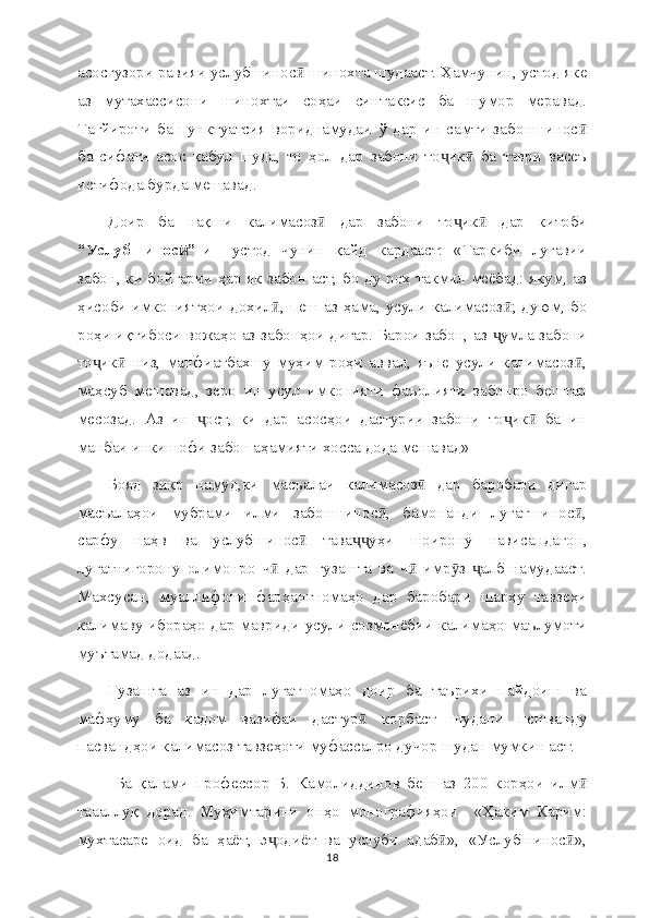 асосгузори равияи услубшинос  шинохта шудааст. Ҳамчунин, устод якеӣ
аз   мутахассисони   шинохтаи   соҳаи   синтаксис   ба   шумор   меравад.
Тағйироти   ба   пунктуатсия   вориднамудаи   ў   дар   ин   самти   забоншинос	
ӣ
ба   сифати   асос   қабул   шуда,   то   ҳол   дар   забони   то ик   ба   таври   васеъ	
ҷ ӣ
истифода бурда мешавад.
Доир   ба   нақши   калимасоз   дар   забони   то ик   дар   китоби	
ӣ ҷ ӣ
“Услубшинос ”-и  	
ӣ   устод   чунин   қайд   кардааст:   «Таркиби   луғавии
забон, ки бойгарии ҳар як забон аст, бо ду роҳ такмил меёбад: якум, аз
ҳисоби имкониятҳои дохил , пеш аз ҳама, усули калимасоз ; дуюм, бо	
ӣ ӣ
роҳи иқтибоси вожаҳо аз забонҳои дигар. Барои забон, аз  умла забони	
ҷ
то ик   низ,   манфиатбахшу   муҳим   роҳи   аввал,   яъне   усули   калимасоз ,	
ҷ ӣ ӣ
маҳсуб   мешавад,   зеро   ин   усул   имконияти   фаъолияти   забонро   бештар
месозад.   Аз   ин   ост,   ки   дар   асосҳои   дастурии   забони   то ик   ба   ин	
ҷ ҷ ӣ
манбаи инкишофи забон аҳамияти хосса дода мешавад» 
Бояд   зикр   намуд,ки   масъалаи   калимасоз   дар   баробари   дигар	
ӣ
масъалаҳои   мубрами   илми   забоншинос ,   бамонанди   луғатшинос ,	
ӣ ӣ
сарфу   наҳв   ва   услубшинос   тава уҳи   шоирону   нависандагон,	
ӣ ҷҷ
луғатнигорону   олимонро   ч   дар   гузашта   ва   ч   имр з   алб   намудааст.	
ӣ ӣ ӯ ҷ
Махсусан,   муаллифони   фарҳангномаҳо   дар   баробари   шарҳу   тавзеҳи
калимаву ибораҳо дар мавриди усули созмонёбии калимаҳо маълумоти
муътамад додаад. 
Гузашта   аз   ин   дар   луғатномаҳо   доир   ба   таърихи   пайдоиш   ва
мафҳуму   ба   кадом   вазифаи   дастур   корбаст   шудани   пешванду	
ӣ
пасвандҳои калимасоз тавзеҳоти муфассалро дучор шудан мумкин аст.
  Ба   қалами   профессор   Б.   Камолиддинов   беш   аз   200   корҳои   илм	
ӣ
таааллуқ   дорад.   Муҳимтарини   онҳо   монографияҳои     «Ҳаким   Карим:
мухтасаре   оид   ба   ҳаёт,   э одиёт   ва   услуби   адаб »,   «Услубшинос »,	
ҷ ӣ ӣ
18 
