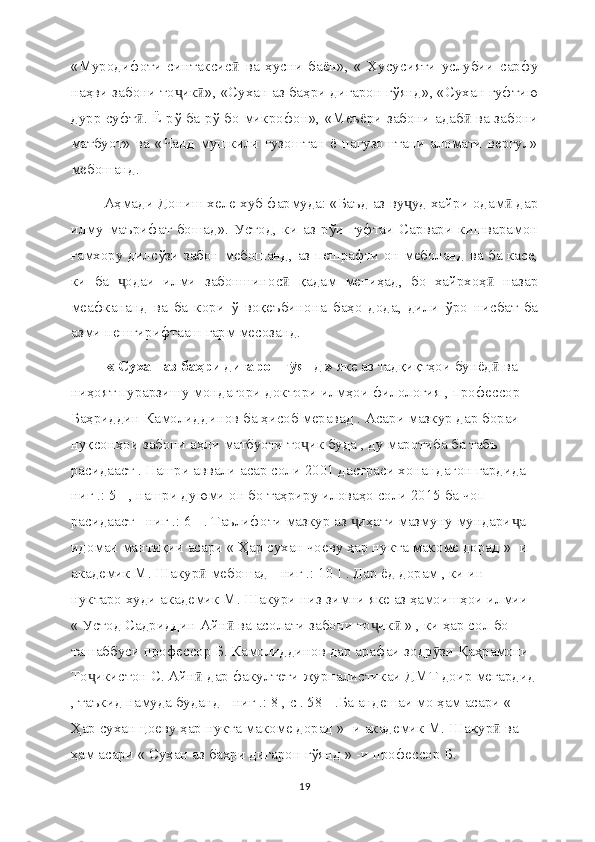 «Муродифоти   синтаксис   ва   ҳусни   баён»,   «   Хусусияти   услубии   сарфуӣ
наҳви забони то ик », «Сухан аз баҳри дигарон гўянд», «Сухан гуфтию	
ҷ ӣ
дурр суфт . Ё рў ба рў бо микрофон», «Меъёри забони адаб  ва забони	
ӣ ӣ
матбуот»   ва   «Чанд   мушкили   гузоштан   ё   нагузоштани   аломати   вергул»
мебошанд.
 Аҳмади Дониш хеле хуб фармуда: «Баъд аз ву уд хайри одам  дар	
ҷ ӣ
илму   маърифат   бошад».   Устод,   ки   аз   рўи   гуфтаи   Сарвари   кишварамон
ғамхору дилсўзи забон мебошанд, аз пешрафти он меболанд ва ба касе,
ки   ба   одаи   илми   забоншинос   қадам   мениҳад,   бо   хайрхоҳ   назар	
ҷ ӣ ӣ
меафкананд   ва   ба   кори   ў   воқеъбинона   баҳо   дода,   дили   ўро   нисбат   ба
азми пешгирифтааш гарм месозанд. 
« Сухан аз баҳри дигарон г янд »	
ӯ  яке аз тадқиқтҳои бунёд  ва 	ӣ
ниҳоят пурарзишу мондагори доктори илмҳои филология , профессор 
Баҳриддин Камолиддинов ба ҳисоб меравад . Асари мазкур дар бораи 
нуқсонҳои забони аҳли матбуоти то ик буда , ду маротиба ба табъ 	
ҷ
расидааст . Нашри аввали асар соли 2001 дастраси хонандагон гардида [
ниг .: 5 ] , нашри дуюми он бо таҳриру иловаҳо соли 2015 ба чоп 
расидааст [ ниг .: 6 ] . Таълифоти мазкур аз  иҳати мазмуну мундари а 	
ҷ ҷ
идомаи мантиқии асари « Ҳар сухан чоеву ҳар нукта макоме дорад » -и 
академик М. Шакур  мебошад [ ниг .: 10 ] . Дар ёд дорам , ки ин 	
ӣ
нуктаро худи академик М. Шакури низ зимни яке аз ҳамоишҳои илмии 
« Устод Садриддин Айн  ва асолати забони то ик  » , ки ҳар сол бо 	
ӣ ҷ ӣ
ташаббуси профессор Б. Камолиддинов дар арафаи зодр зи Қаҳрамони 	
ӯ
То икистон С. Айн  дар факултети журналистикаи ДМТ доир мегардид	
ҷ ӣ
, таъкид намуда буданд [ ниг .: 8 , с . 58 ] .Ба андешаи мо ҳам асари « 
Ҳар сухан цоеву ҳар нукта макоме дорад » -и академик М. Шакур  ва 	
ӣ
ҳам асари « Сухан аз баҳри дигарон гўянд » -и профессор Б. 
19 