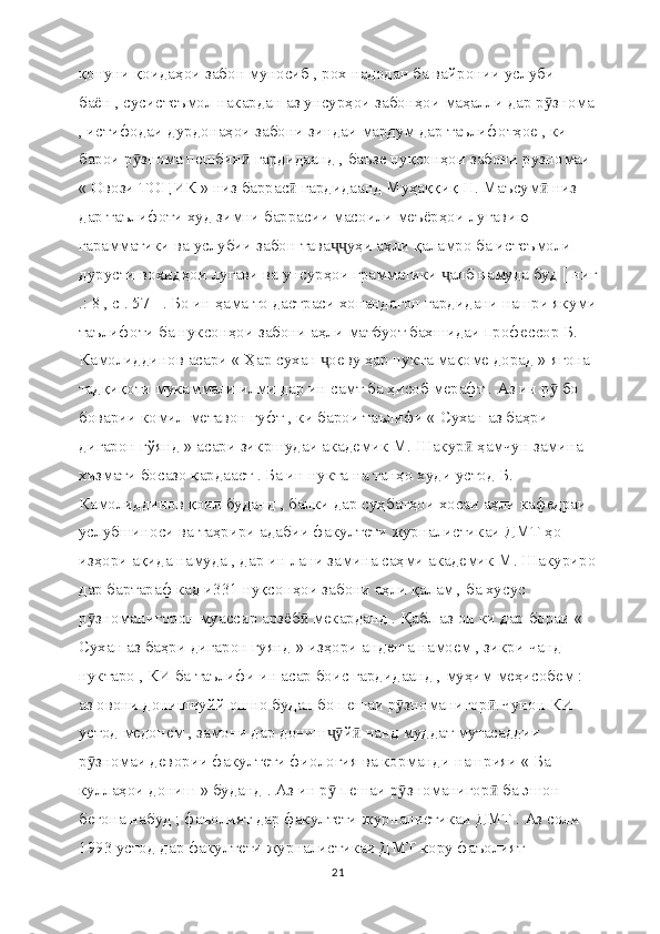 қонуни қоидаҳои забон муносиб , рох надодан ба вайронии услуби 
баён , сусистеъмол накардан аз унсурҳои забонҳои маҳалли дар р зномаӯ
, истифодаи дурдонаҳои забони зиндаи мардум дар таълифотҳое , ки 
барои р знома пешбин  гардидаанд , баъзе нуқсонҳои забони рузномаи 	
ӯ ӣ
« Овози ТОЦИК » низ баррас  гардидаанд Муҳаққиқ Н. Маъсум  низ 	
ӣ ӣ
дар таълифоти худ зимни баррасии масоили меъёрҳои луғавию 
гарамматики ва услубии забон тава уҳи аҳли қаламро ба истеъмоли 	
ҷҷ
дурусти воҳидҳои лугави ва унсурҳои грамматики  алб намуда буд [ ниг	
ҷ
.: 8 , с . 57 ] . Бо ин ҳама то дастраси хонандагон гардидани нашри якуми
таълифоти ба нуксонҳои забони аҳли матбуот бахшидаи профессор Б. 
Камолиддинов асари « Ҳар сухан  оеву ҳар нукта мақоме дорад » ягона 	
ҷ
тадқиқоти мукаммали илми дар ин самт ба ҳисоб мерафт . Аз ин р  бо 	
ӯ
боварии комил метавон гуфт , ки барои таълифи « Сухан аз баҳри 
дигарон гўянд » асари зикршудаи академик М. Шакур  ҳамчун замина 	
ӣ
хизмати босазо кардааст . Ба ин нукта на танҳо худи устод Б. 
Камолиддинов қоил буданд , балки дар суҳбатҳои хосаи аҳли кафедраи 
услубшиноси ва таҳрири адабии факултети журналистикаи ДМТ ҳо 
изҳори ақида намуда , дар ин лани замина саҳми академик М. Шакуриро
дар бартараф кад и331 нуқсонҳои забони аҳли қалам , ба хусус 
р зноманигорон муассир арзёб  мекарданд . Қабл аз он ки дар бораи « 	
ӯ ӣ
Сухан аз баҳри дигарон гуянд » изҳори андеша намоем , зикри чанд 
нуктаро , КИ ба таълифи ин асар боис гардидаанд , муҳим меҳисобем : 
аз овони донишчуйй ошно будан бо пешаи р зноманигор .Чунон КИ 	
ӯ ӣ
устод медонем , замони дар дониш й  чанд муддат мутасаддии 	
ҷӯ ӣ
р зномаи девории факултети фиология ва корманди нашрияи « Ба 	
ӯ
куллаҳои дониш » буданд . Аз ин р  пешаи р зноманигор  ба эшон 	
ӯ ӯ ӣ
бегона набуд ; фаъолият дар факултети журналистикаи ДМТ . Аз соли 
1993 устод дар факултети журналистикаи ДМТ кору фаъолият 
21 