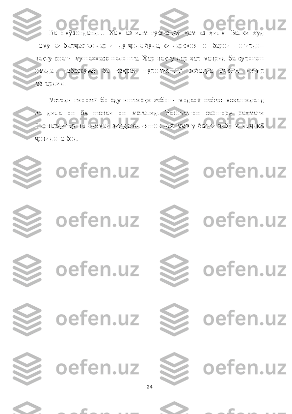 Ва   ом зонданд…   Ҳам   аз   илм   гуфтанду   ҳам   аз   ҳилм.   Балки   худӯ
намунаи бар астае дар ин ду  ода буда, ки дарсҳояшон барои шогирдон	
ҷ ҷ
вақту соати мушаххасе надошта. Ҳар вақту дар ҳар маврид  ба суроғаш
омадан   табассуми   ба   чеҳраи   нуронияшон   зебанда   нақши   хотир
мегардид.
Устоди   гиром   бо   ёду   иштиёқи   забони   модар   нафас   мекашиданд	
ӣ ӣ
ва   дилашон   ба   шеваи   он   метапид.   Равонашон   саршори   раҳмати
Парвардигор ва идомаи зиндагонияшон дар матну батни забони то ик	
ҷ ӣ
овидона бод.	
ҷ
24 