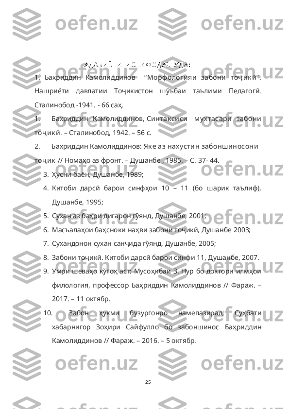                              АДАБИЁТИ  ИСТИФОДАШУДА:
1.   Бахриддин   Камолиддинов     “ Морф ологияи   забони   тоҷ ик ӣ” .
Нашриёти   давлатии   Тоҷикистон   шӯъбаи   таълими   Педагогӣ.
Сталинобод -1941. - 66 саҳ.
1. Бахриддин   Камолиддинов,   Синтак сиси     м у х тасари   забони
тоҷ ик ӣ . – Сталинобод, 1942. – 56 с.
2. Бахриддин Камолиддинов:   Як е аз нах у стин забонш иносони    
тоҷ ик   // Номаҳо аз фронт. – Душанбе , 1985. – С. 37- 44.
3. Ҳусни баён, Душанбе, 1989;
4. Китоби   дарсӣ   барои   синфҳои   10   –   11   (бо   шарик   таълиф),
Душанбе, 1995;
5. Сухан аз баҳри дигарон гўянд, Душанбе, 2001;
6. Масъалаҳои баҳсноки наҳви забони тоҷикӣ, Душанбе 2003;
7. Сухандонон сухан санҷида гўянд, Душанбе, 2005;
8. Забони тоҷикӣ. Китоби дарсӣ барои синфи 11, Душанбе, 2007.
9. Умри шеваҳо кўтоҳ аст: Мусоҳибаи З. Нур бо доктори илмҳои
филология,   профессор   Баҳриддин   Камолиддинов   //   Фараж.   –
2017. – 11 октябр.
10. Забон   ҳукми   бузургонро   намепазирад:   Суҳбати
хабарнигор   Зоҳири   Сайфулло   бо   забоншинос   Баҳриддин
Камолиддинов // Фараж. – 2016. – 5 октябр.
25 