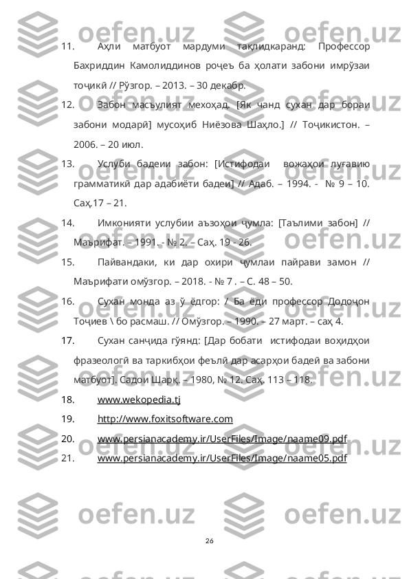 11. Аҳли   матбуот   мардуми   тақлидкаранд:   Профессор
Бахриддин   Камолиддинов   роҷеъ   ба   ҳолати   забони   имрўзаи
тоҷикӣ // Рўзгор. – 2013. – 30 декабр.
12. Забон   масъулият   мехоҳад.   [Як   чанд   сухан   дар   бораи
забони   модарӣ]   мусоҳиб   Ниёзова   Шаҳло.]   //   Тоҷикистон.   –
2006. – 20 июл. 
13. Услуби   бадеии   забон:   [Истифодаи     вожаҳои   луғавию
грамматикӣ   дар   адабиёти   бадеи]   //   Адаб.   –   1994.   -     №   9   –   10.
Саҳ.17 – 21.
14. Имконияти   услубии   аъзоҳои   ҷумла:   [Таълими   забон]   //
Маърифат. – 1991. - № 2. – Саҳ. 19 - 26.
15. Пайвандаки,   ки   дар   охири   ҷумлаи   пайрави   замон   //
Маърифати омўзгор. – 2018. - № 7 . – С. 48 – 50.
16. Сухан   монда   аз   ў   ёдгор:   /   Ба   ёди   профессор   Додоҷон
Тоҷиев \ бо расмаш. // Омўзгор. – 1990. – 27 март. – саҳ 4.
17. Сухан   санҷида   гўянд:   [Дар   бобати     истифодаи   воҳидҳои
фразеологӣ ва таркибҳои феълӣ дар асарҳои бадеӣ ва забони
матбуот]. Садои Шарқ. – 1980, № 12. Саҳ. 113 – 118. 
18. www.wekopedia.tj     
19. http    ://    www    .   foxitsoftware    .   com   
20. www    .   persianacademy    .   ir    /   UserFiles    /   Image    /   naame    09.    pdf   
21. www    .   persianacademy    .   ir    /   UserFiles    /   Image    /   naame    05.    pdf   
26 