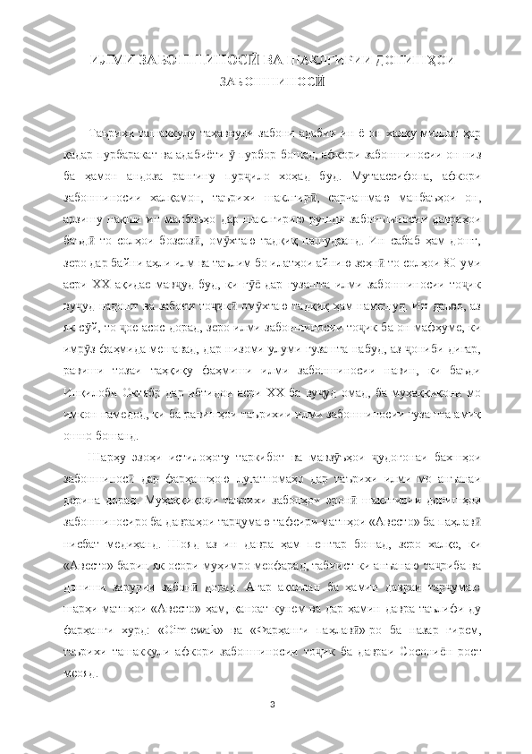 ИЛМИ ЗАБОНШИНОС  ВА Ӣ ШАКЛГИРИИ ДОНИШҲОИ
ЗАБОНШИНОС Ӣ
Таърихи  ташаккулу таҳаввули забони  адабии  ин ё  он халқу миллат ҳар
қадар пурбаракат ва адабиё ти    пурбор бошад, афкори забоншиносии он низ	
ӯ
ба   ҳамон   андоза   рангину   пур ило   хоҳад   буд.   Мутаассифона,   афкори	
ҷ
забоншиносии   халқамон,   таърихи   шаклгир ,   сарчашмаю   манбаъҳои   он,	
ӣ
арзишу   нақши   ин   манбаъҳо   дар   шаклгирию   рушди   забоншиносии   давраҳои
баъд   то   солҳои   бозсоз ,   ом хтаю   тадқиқ   нашудаанд.   Ин   сабаб   ҳам   дошт,	
ӣ ӣ ӯ
зеро дар байни аҳли илм ва таълим бо илатҳои айнию зеҳн  то солҳои 80-уми	
ӣ
асри   XX   ақидае   мав уд   буд,   ки   г ё   дар   гузашта   илми   забоншиносии   то ик	
ҷ ӯ ҷ
ву уд надошт ва забони то ик  ом хтаю тадқиқ ҳам намешуд. Ин даъво, аз	
ҷ ҷ ӣ ӯ
як с й, то  ое асос дорад, зеро илми забоншиносии то ик ба он мафҳуме, ки	
ӯ ҷ ҷ
имр з фаҳмида мешавад, дар низоми улуми гузашта набуд, аз  ониби дигар,
ӯ ҷ
равиши   тозаи   таҳқиқу   фаҳмиши   илми   забоншиносии   навин,   ки   баъди
Инқилоби   Октябр   дар   ибтидои   асри   XX   ба   ву уд   омад,   ба   муҳаққиқони   мо	
ҷ
имкон намедод, ки ба равишҳои таърихии илми забоншиносии гузашта амиқ
ошно бошанд.
Шарҳу   эзоҳи   истилоҳоту   таркибот   ва   мавз ъҳои   удогонаи   бахшҳои	
ӯ ҷ
забоншинос   дар   фарҳангҳою   луғатномаҳо   дар   таърихи   илми   мо   анъанаи	
ӣ
дерина   дорад.   Муҳаққиқони   таърихи   забонҳои   эрон   шаклгирии   донишҳои	
ӣ
забоншиносиро ба давраҳои тар умаю тафсири матнҳои «Авесто» ба паҳлав	
ҷ ӣ
нисбат   медиҳанд.   Шояд   аз   ин   давра   ҳам   пештар   бошад,   зеро   халқе,   ки
«Авесто» барин як осори муҳимро меофарад, табиист ки анъанаю та риба ва	
ҷ
дониши   зарурии   забон   дорад.   Агар   ақаллан   ба   ҳамин   давраи   тар умаю	
ӣ ҷ
шарҳи матнҳои «Авесто»  ҳам, қаноат кунем ва дар ҳамин давра таълифи ду
фарҳанги   хурд:   «Оim-ewak»   ва   «Фарҳанги   паҳлав »-ро   ба   назар   гирем,	
ӣ
таърихи   ташаккули   афкори   забоншиносии   то ик   ба   давраи   Сосониё	
ҷ н   рост
меояд.
3 