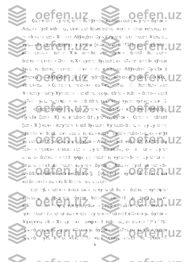 Қадимтарин луғате, ки то ба р згори мо расидааст, «Луғати фурс»-иӯ
Асадии Тус  мебошад, аммо дар баъзе сарчашмаҳо ишорае меравад, ки	
ӣ
то ибтидои асри X шоир Аб ҳафси Суғд  луғате навиштааст. Масалан,	
ӯ ӣ
муаллифи луғати «Бурҳони қотеъ» (соли таълиф 1652) чунин гуфтааст:
«То   авоили   қарни   XI»   китобе   дар   луғати   форс   ба   дасти	
ӣ
фарҳангнависони Эрон ва Ҳиндустон будааст, ки пайдост китоби к чаке	
ӯ
буда   ва   фарҳангнависон   номи   онро   «Рисолаи   Аб ҳафси   Суғд »   ё	
ӯ ӣ
«Фарҳанги   Аб ҳафси   Суғд »   гуфтаанд.   «Лексикографияи   то ик,-	
ӯ ӣ ҷ
менависад   В.Капранов,   таърихи   қадима   дорад.   Он   баробари   дар
Мовароуннаҳру Хуросони шарқ  ташаккул ё	
ӣ фтани   забони форсии дар	ӣ
пайдо   шуда,   тадри ан   инкишоф   ё	
ҷ фта   ва   домани   худро   вусъат   дод»   [С.
61].   Воқеан,   сабаби   таълифи   луғатҳои   тафсирии   «Рисолаи   Аб ҳафси	
ӯ
Суғд »   (асри   IX)   ва   «Тафсир-ф -луғат-ил-фурс»-и   Қатрони   Табрез	
ӣ ӣ ӣ
(асри XI) ҳамин зарурати воқе  будааст. Мутаассифона, ин ду луғат то	
ӣ
р згори мо боқ  намондаанд ва қадимтарин луғати тафсирие, ки имр з	
ӯ ӣ ӯ
мо дар даст дорем, «Луғати фурс»-и Асадии Тус  мебошад. Аз тартибу	
ӣ
равиши   тавзеҳи   вожаҳо   дар   ин   луғат   бармеояд,   ки   пеш   аз   ин   луғат
анъанаи   фарҳангнигор   ву уд   доштааст   ва   мураттиби   ин   луғат   аз   ин	
ӣ ҷ
анъана   огоҳ   доштааст.   «Луғати   фурс»-и   Асадии   Тус   аз   тартиби	
ӣ ӣ
алифбои араб  ба тариқи а(
ӣ ا ), б ( ب ), п ( پ ), т ( ت ) … мураттаб гардида, ҳар
ҳарфи охири калима бобро ташкил додаст.
Дар   т ли   асрҳои   зиё	
ӯ де   аҳли   илму   адаб   ба   ин   фарҳанг   муро иат	ҷ
кардаанд   ва   «Луғати   фурс»   барои   шаклгир   ва   рушди   илми	
ӣ
забоншиносии то ик, махсусан, бахши лексикография таъсири беҳамто	
ҷ
гузоштааст. Дигар аз қадимтарин луғатҳои тафсир  «Сиҳоҳ-ул-фурс»-и	
ӣ
Муҳаммад ибни Ҳиндушоҳи Нах увон  мебошад, ки солҳои 1349-1350	
ҷ ӣ
таълиф шудааст. Луғати «Сиҳоҳ-ул-фурс» дар пайравии «Луғати фурс»
таълиф   шуда   бошад   ҳам,   онро   хеле   такмил   додаст   ва   тавзеҳоти
4 