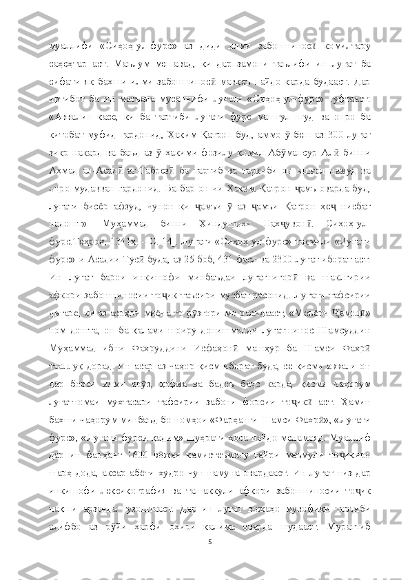 муаллифи   «Сиҳоҳ-ул-фурс»   аз   диди   илми   забоншинос   комилтаруӣ
саҳеҳтар   аст.   Маълум   мешавад,   ки   дар   замони   таълифи   ин   луғат   ба
сифати   як   бахши   илми   забоншинос   мавқеъ   пайдо   карда   будааст.   Дар	
ӣ
иртибот   ба   ин   масъала   мусаннифи   луғати   «Сиҳоҳ-ул-фурс»   гуфтааст:
«Аввалин   касе,   ки   ба   тартиби   луғати   фурс   машғул   шуд   ва   онро   ба
китобат   муфид   гардонид,   Ҳаким   Қатрон   буд,   аммо     беш   аз   300   луғат	
ӯ
зикр   накард   ва   баъд   аз     ҳакими   фозилу   комил   Аб мансур   Ал   бинни	
ӯ ӯ ӣ
Аҳмад   ал-Асад -ат-Табрез   ба   тартиб   ва   таркиби   он   ишғол   намуд   ва	
ӣ ӣ
онро мудавван гардонид. Ва бар он чи Ҳаким Қатрон  амъ оварда буд,	
ҷ
луғати   бисё р   афзуд,   чунон   ки   амъи     аз   амъи   Қатрон   ҳе   нисбат	
ҷ ӯ ҷ ҷ
надошт»   [Муҳаммад   бинни   Ҳиндушоҳи   Нах увон .   Сиҳоҳ-ул-	
ҷ ӣ
фурс.Теҳрон, 1341ҳ. – С. 14]. Луғати «Сиҳоҳ-ул-фурс» такмили «Луғати
фурс»-и Асадии Тус  буда, аз 25 боб, 431 фасл ва 2300 луғат иборат аст.	
ӣ
Ин   луғат   барои   инкишофи   минбаъдаи   луғатнигор   ва   шаклгирии	
ӣ
афкори забоншиносии то ик таъсири мусбат расонид. Луғати тафсирии	
ҷ
дигаре, ки аз асрҳои миё на   то р згори мо расидааст, «Меъё	
ӯ ри   амол »	Ҷ ӣ
ном   дошта,   он   ба   қалами   шоиру   донишманди   луғатшинос   Шамсуддин
Муҳаммад   ибни   Фахруддини   Исфаҳон   машҳур   ба   Шамси   Фахр	
ӣ ӣ
тааллуқ дорад. Ин асар аз чаҳор қисм иборат буда, се қисми аввали  он
дар   бораи   илми   ар з,   қофия   ва   бадеъ   баҳс   карда,   қисми   чаҳорум	
ӯ
луғатномаи   мухтасари   тафсирии   забони   форсии   то ик   аст.   Ҳамин	
ҷ ӣ
бахши чаҳорум минбаъд бо номҳои «Фарҳанги Шамси Фахр », «Луғати	
ӣ
фурс», «Луғати фурси қадим» шуҳрати хоса пайдо менамояд. Муаллиф
дар   ин   фарҳанг   1600   вожаи   камистеъмолу   ғайри   маъмули   то икиро	
ҷ
шарҳ   дода,   аксар   абё ти   худро   чун   намуна   овардааст.   Ин   луғат   низ   дар
инкишофи   лексикография   ва   ташаккули   афкори   забоншиносии   то ик	
ҷ
нақши   арзанда   гузоштааст.   Дар   ин   луғат   вожаҳо   мувофиқи   тартиби
алифбо   аз   р йи   ҳарфи   охири   калима   оварда   шудааст.   Мураттиб	
ӯ
5 