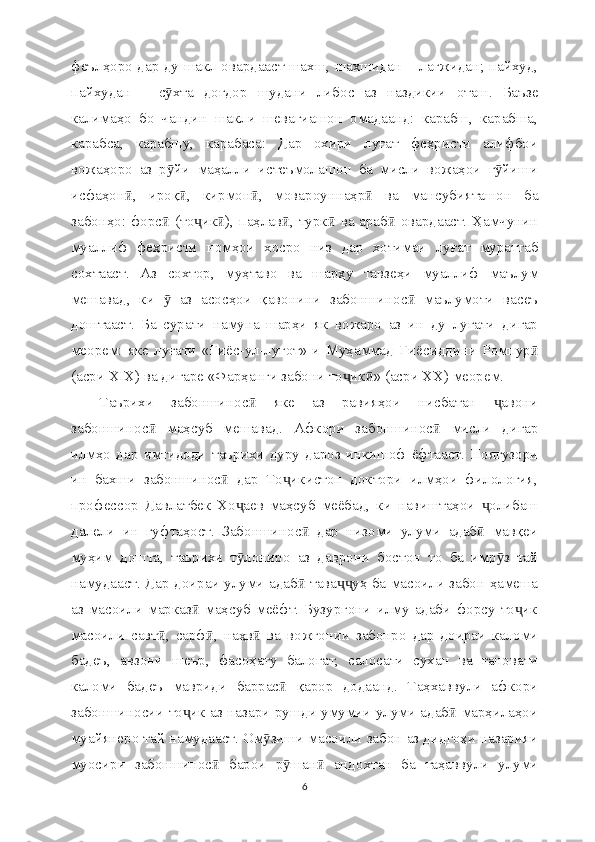 феълҳоро дар ду шакл овардааст шахш, шахшидан – лағжидан; пайхуд,
пайхудан   –   с хта   доғдор   шудани   либос   аз   наздикии   оташ.   Баъзеӯ
калимаҳо   бо   чандин   шакли   шевагиашон   омадаанд:   карабш,   карабша,
карабса,   карабшу,   карабаса:   Дар   охири   луғат   феҳристи   алифбои
вожаҳоро   аз   р йи   маҳалли   истеъмолашон   ба   мисли   вожаҳои   г йиши
ӯ ӯ
исфаҳон ,   ироқ ,   кирмон ,   мовароуннаҳр   ва   мансубияташон   ба	
ӣ ӣ ӣ ӣ
забонҳо: форс  (то ик ), паҳлав , турк  ва араб  овардааст. Ҳамчунин	
ӣ ҷ ӣ ӣ ӣ ӣ
муаллиф   феҳристи   номҳои   хосро   низ   дар   хотимаи   луғат   мураттаб
сохтааст.   Аз   сохтор,   муҳтаво   ва   шарҳу   тавзеҳи   муаллиф   маълум
мешавад,   ки     аз   асосҳои   қавонини   забоншинос   маълумоти   васеъ
ӯ ӣ
доштааст.   Ба   сурати   намуна   шарҳи   як   вожаро   аз   ин   ду   луғати   дигар
меорем:   яке   луғати   «Ғиё с -ул-луғот»-и   Муҳаммад   Ғиё сиддини   Ромпур	
ӣ
(асри XIX) ва дигаре «Фарҳанги забони то ик » (асри XX) меорем.	
ҷ ӣ
Таърихи   забоншинос   яке   аз   равияҳои   нисбатан   авони	
ӣ ҷ
забоншинос   маҳсуб   мешавад.   Афкори   забоншинос   мисли   дигар	
ӣ ӣ
илмҳо   дар   имтидоди   таърихи   дуру   дароз   инкишоф   ёфтааст.   Поягузори
ин   бахши   забоншинос   дар   То икистон   доктори   илмҳои   филология,	
ӣ ҷ
профессор   Давлатбек   Хо аев   маҳсуб   меёбад,   ки   навиштаҳои   олибаш	
ҷ ҷ
далели   ин   гуфтаҳост.   Забоншинос   дар   низоми   улуми   адаб   мавқеи	
ӣ ӣ
муҳим   дошта,   таърихи   т лониро   аз   даврони   бостон   то   ба   имр з   тай	
ӯ ӯ
намудааст. Дар доираи улуми адаб  тава уҳ ба масоили забон ҳамеша	
ӣ ҷҷ
аз   масоили   марказ   маҳсуб   меёфт.   Бузургони   илму   адаби   форсу   то ик	
ӣ ҷ
масоили   савт ,   сарф ,   наҳв   ва   вожгонии   забонро   дар   доираи   каломи	
ӣ ӣ ӣ
бадеъ,   авзони   шеър,   фасоҳату   балоғат,   салосати   сухан   ва   ғановати
каломи   бадеъ   мавриди   баррас   қарор   додаанд.   Таҳхаввули   афкори	
ӣ
забоншиносии то ик аз назари рушди умумии улуми адаб  марҳилаҳои	
ҷ ӣ
муайянеро тай намудааст. Ом зиши масоили забон аз дидгоҳи назарияи	
ӯ
муосири   забоншинос   барои   р шан   андохтан   ба   таҳаввули   улуми	
ӣ ӯ ӣ
6 